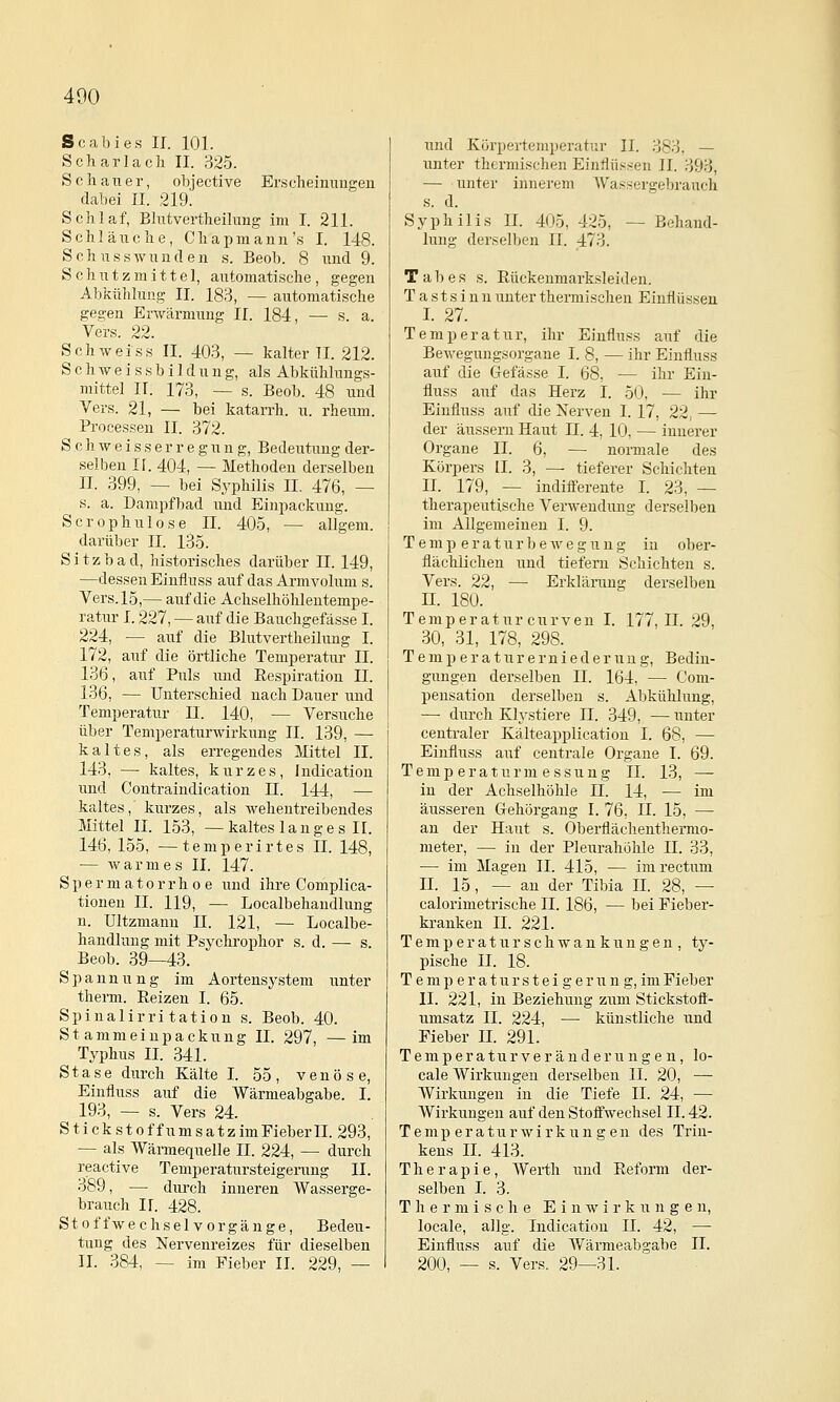 400 Scabies II. 101. Scharlach II. 325. Schauer, objective Er.scheiuuiigeu dabei II. 219. Schlaf, Blntvertheilung im I. 211. Schläuche, C h a p m a n n 's I. 148. Schnsswundeii s. Beob. 8 und 9. Schutzmittel, automatische, gegen Abkühlung II. 183, — automatische gegen Erwärmung II. 184, — s. a. Vers. 22. Seh weiss II. 403, — kalter II. 212. S c h w e i s s b i I d u n g, als Abkühhmgs- mittel II. 173, — s. Beob. 48 und Vers. 21, — bei katarrh. u. rheum. Processen II. 372. S c h w e i s s e r r e g u n g, Bedeutung der- selben II. 404, — Methoden derselben II. 399, — bei Syphilis II. 476, — s. a. Dampfbad und Einpackung. Scrophulose II. 405, — allgem. darüber II. 135. Sitzbad, historisches darüber 11. 149, —dessen Einfluss auf das Armvolum s. Vers. 15,— auf die Achselhöhlentempe- ratur 1.227, — auf die Bauchgefässe I. 224, — auf die Blntvertheilung I. 172, auf die örtliche Temperatm' II. 186, auf Puls und Respiration II. 136, — Unterschied nach Dauer und Temperatur II. 140, — Versuche über Temperaturwirkung II. 139, — kaltes, als erregendes Mittel II. 143, — kaltes, kurzes, Indicatiou und Contraindication 11. 144, — kaltes, kurzes, als Avehentreibendes Mittel II. 153, —kaltes langes II. 146,155, —temperirtes II. 148, — warmes II. 147. S p e r m a 10 r r h 0 e und ihre Complica- tionen II. 119, — Localbehandlung n. Ultzmann 11. 121, — Localbe- handlung mit Psychi-ophor s. d. —■ s. Beob. 39—43. Spannung im Aortensystem unter therm. Reizen I. 65. Spinalirri tatiou s. Beob. 40. Stammeinpackung II. 297, —im Typhus II. 341. Stase durch Kälte I. 55, venöse, Einfluss auf die Wärmeabgabe. I. 193, — s. Vers 24. Stick st off Umsatz im Fiebern. 293, — als Wärmequelle II. 224, — durch reactive Temperatursteigerung II. 389, — diu'ch inneren Wasserge- brauch ir. 428. Stoff Wechselvorgänge, Bedeu- tung des Nervenreizes für dieselben IL 384, — im Fieber IL 229, — und Körpertemperatur IL 383, — unter thermischen Einiiü.'^.sen II. 393, — unter innerem AVassergebrauch s. d. Syphilis IL 405, 425, — Behand- lung derselben IL 473. Tabes s. Rückenmarksleideu. Tastsinn unter thermischen Einflüssen L 27. Temperatur, ihr Einfluss auf die Bewegungsorgane I. 8, — ihr Einfluss auf die Gefässe I. 68, — ihr Ein- fluss auf das Herz I. 50, — ihr Einfluss auf die Nerven I. 17, 22, — der äussern Haut II. 4, 10, — innerer Organe IL 6, — normale des Körpers IL 3, — tieferer Schichten IL 179, — indifferente I. 23, — therapeutische Verwendung derselben im Allgemeinen I. 9. Temp eraturbewegung in ober- flächlichen und tiefern Schichten s. Vers. 22, — Erklärung derselben IL 180. Temperatur curven I. 177,11. 29, 30, 31, 178, 298. T e m p e r a t u r e r n i e d e r u n g, Bedin- gungen derselben IL 164, — Com- pensation derselben s. Abkühlung, —• durch Klystiere II. 349, — unter centi'aler Kälteaijplication I. 68, — Einfluss auf centrale Organe I. 69. Temp eraturni essuug IL 13, — in der Achselhöhle n. 14, — im äusseren Gehörgang I. 76, II. 15, — an der Haut s. Oberflächenthermo- meter, — in der Pleurahöhle II. 33, — im Magen IL 415, — im rectum IL 15, — an der Tibia IL 28, — calorimetrische IL 186, — bei Fieber- kranken IL 221. T e m p e r a t u r s c h w a u k u n g e n , ty- pische IL 18. T e m p e r a t u r s t e i g e r u n g, im Fieber IL 221, in Beziehung zum Stickstofl- umsatz IL 224, — künstliche und Fieber H. 291. T e m p e r a t u r V e r ä n d e r u n g e n, lo- cale AVirkungen derselben IL 20, — Wirkungen in die Tiefe IL 24, — Wirkungen auf den Stoffwechsel II. 42. Temperaturwirkungen des Trin- kens IL 413. Therapie, AVerth und Reform der- selben I. 3. Thermische Einwirkungen, locale, allg. Indication II. 42, — Einfluss auf die AVärmeabgabe IL 200, — s. Vers. 29—31.