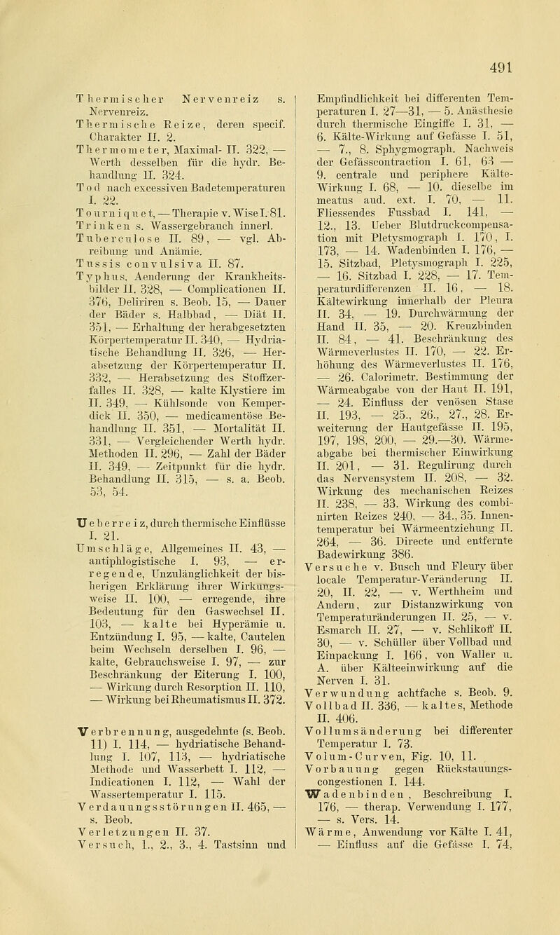 Thermischer Nerveni'eiz s. Nervenreiz. Thermische Reize, deren specif. Charakter II. 2. Thermometer, Maximal- II. 322, — Werth desselben für die hydr. Be- handhmg U. 324. Tod nach excessiveu Badetemperaturen I. 22. Tonrni qiiet, — Therapie v. Wisel.'Sl. Trinke n s. Wassergebrauch innerl. Tuberculose II. 89, — vgl. Ab- reibung und Anämie. Tussis convulsiva II. 87. Typhus. Aenderung der Krankheits- bilder II. 328, — Complicationeu II. 376, Deliriren s. Beob. 15, — Dauer der Bäder s. Halbbad, — Diät II. 351, — Erhaltung der herabgesetzten Körpertemperatur II. 340, — Hj^dria- tische Behandlung II. 326, — Her- al)setzung der Körpertemperatiir II. 332, —• Herabsetzung des Stoffzer- falles II. 328, — kalte Klystiere im II. 349, — Kühlsonde von Kemper- dick II. 350, — medicamentöse Be- handlung II. 351, — Mortalität II. 331, — Vergleichender Werth hydr. Methoden II. 296, — Zahl der Bäder II. 349, — Zeitpunkt für die hydr. Behandlung II. 315, — s. a. Beob. 53, 54. Ueberreiz, durch thermische Einflüsse I. 21. Umschläge, Allgemeines II. 43, — antiphlogistische I. 93, — er- regende, Unzulänglichkeit der bis- herigen Erklärung ihrer Wirkungs- weise II. 100, — erregende, ihre Bedeutung für den Gaswechsel II. 103, — kalte bei Hyperämie u. Entzündung I. 95, — kalte, Cautelen beim Wechseln derselben I. 96, — kalte, Gebrauchsweise I. 97, — zur Beschränkung der Eiterung I. 100, — Wirkung durch Resorption II. 110, — Wirkung bei Rheumatismus II. 372. Verbrennung, ausgedehnte fs. Beob. 11) I. 114, — hydriatische Behand- lung I. 107, 113, — hydriatische Methode und Wasserbett I. 112, — Indicationen I. 112, — Wahl der Wassertemperatur I. 115. V er d a u u n g s s t ö r u n g e n II. 465, — s. Beob. Verletzungen IL 37. Versuch, 1., 2., 3., 4. Tastsinn und Empfindlichkeit bei differenten Tem- peraturen I. 27—31, — 5. Anästhesie durch thermische Eingiffe I. 31, — 6. Kälte-Wirkung auf Gefässe I. 51, — 7., 8. Sphygmograph. Nachweis der Gefässcontraction I. 61, 63 —• 9. centrale und periphere Kälte- Wirkung I. 68, — 10. dieselbe im meatus aud. ext. I. 70, — 11. Fliessendes Pussbad I. 141, — 12., 13. Ueber Blutdruckcompensa- tion mit Pletysmograph I. 170, I. 173_ _ 14. Wadenbinden I. 176, — 15. Sitzbad, Pletysmograph I. 225, — 16. Sitzbad I. 228, — 17. Tem- peraturdifferenzen II. 16, — 18. Kältewirkung innerhalb der Pleura II. 34, — 19. Durchwärmung der Hand II. 35, — 20. Kreuzbinden n. 84, — 41. Beschränkung des Wärmeverlustes IL 170, — 22. Er- höhung des Wärmeverlustes 11. 176, — 26. Calorimetr. Bestimmung der Wärmeabgabe von der Haut IL 191, — 24. Einfluss der venösen Stase IL 193, — 25., 26., 27., 28. Er- weiterung der Hautgefässe IL 195, 197, 198, 200, — 29.—30. Wärme- abgabe bei thermischer Einwirkung IL 201, — 31. Regulirung durch das Nervensystem IL 208, — 32. Wirkung des mechanischen Reizes IL 238, — 33. Wirkung des combi- nirten Reizes 240, — 34., 35. Innen- temperatur bei Wärmeentziehung II. 264, — 36. Directe und entfernte Badewirkung 386. Versuche v. Busch und Fleury über locale Temperatur-Veränderung IL 20, n. 22, — V. Werthheim und Andern, zur Distanzwirkung von Temperaturänderungen IL 25, — v. Esmarch IL 27, — v. Schlikoff IL 30, — V. Schüller über Vollbad und Einpackung I. 166, von Waller u. A. über Kälteeinwirkung auf die Nerven I. 31. Verwundung achtfache s. Beob. 9. Vollbad n. 336, — kaltes, Methode IL 406. Vollumsänderung bei differenter Temperatur I. 73. Volum-Curven, Fig. 10, 11. Vorbauung gegen Rückstauimgs- congestionen I. 144. W adenbinden , Beschreibung I. 176, — therap. Verwendung I. 177, ■— s. Vers. 14. Wärme, Anwendung vor Kälte I. 41, — Einfluss auf die Gefässe I. 74,