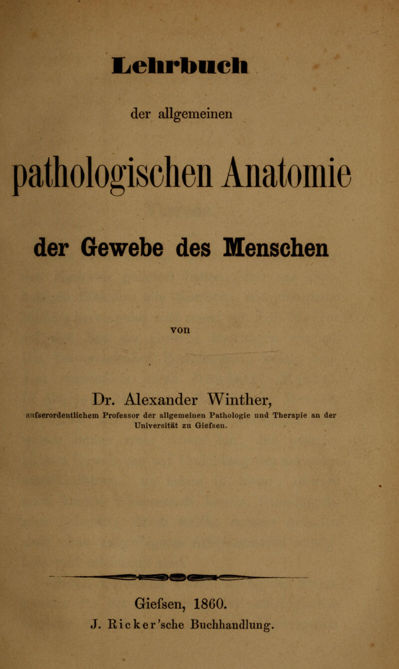 Ijelirlmcli der allgemeinen pathologischen Anatomie der Gewebe des Menschen von Dr. Alexander Winther, aufserordeiitlichem Professor der allgemeinen Pathologie und Therapie an der Universität zu Giefsen. Giefsen, 1860. J. Ricker'sehe Buchhandlung,