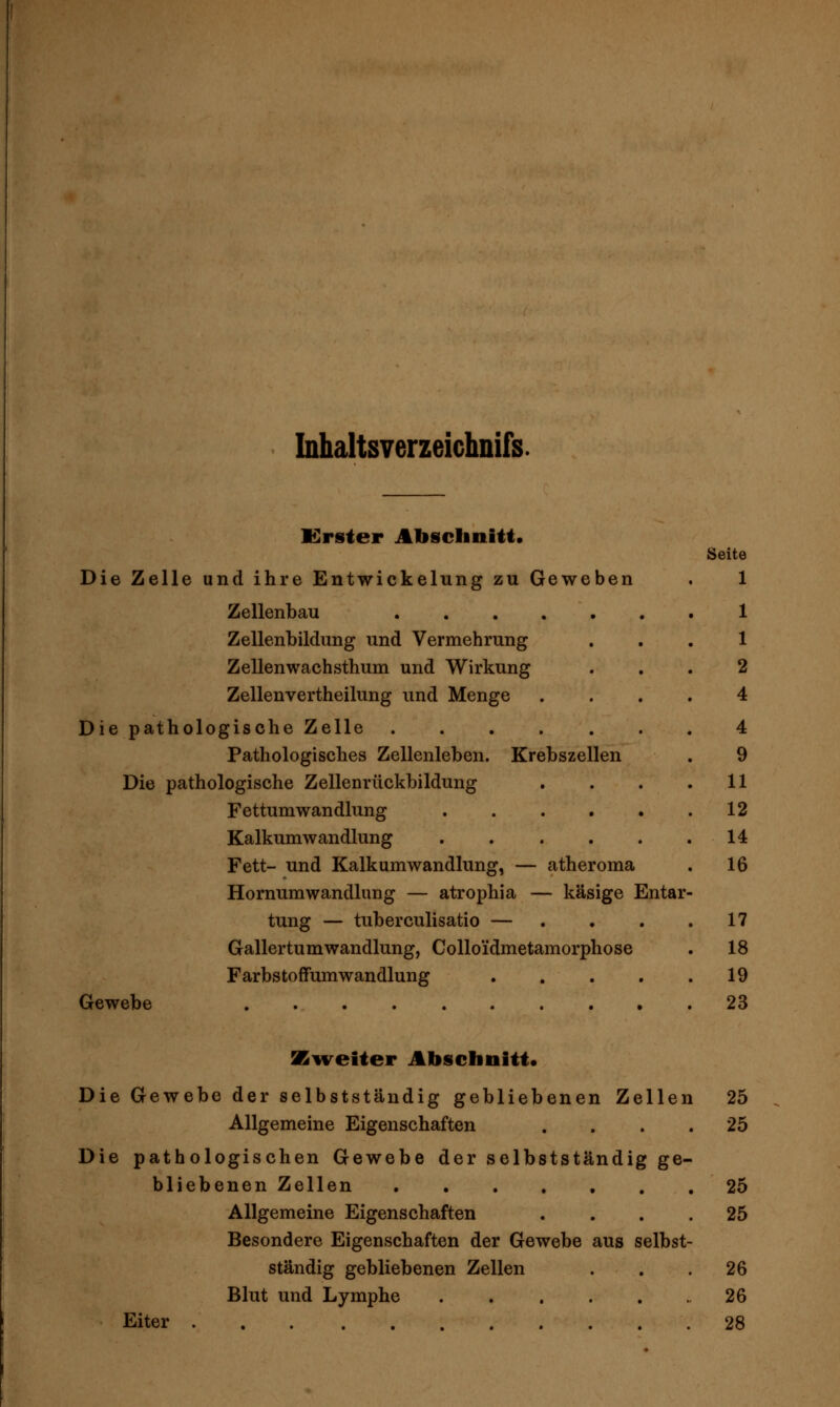 Inhaltsverzeichnifs Krster Abschnitt. Die Zelle und ihre Entwickelung zu Geweben Zellenbau Zellenbildung und Vermehrung Zellenwachsthum und Wirkung Zellenvertheilung und Menge Die pathologische Zelle Pathologisches Zellenleben. Krebszellen Die pathologische Zellenrückbildung Fettumwandlung .... Kalkumwandlung .... Fett- und Kalkumwandlung, — atheroma HornumWandlung — atrophia — käsige Entar tung — tuberculisatio — ... Gallertumwandlung, Colloidmetamorphose FarbstofFumwandlung .... Gewebe Seite 1 1 1 2 4 4 9 11 12 14 16 17 18 19 23 SB^veiter Abschnitt. Die Gewebe der selbstständig gebliebenen Zellen 25 Allgemeine Eigenschaften .... 25 Die pathologischen Gewebe der selbstständig ge- bliebenen Zellen 25 Allgemeine Eigenschaften .... 25 Besondere Eigenschaften der Gewebe aus selbst- ständig gebliebenen Zellen . . .26 Blut und Lymphe 26 Eiter 28