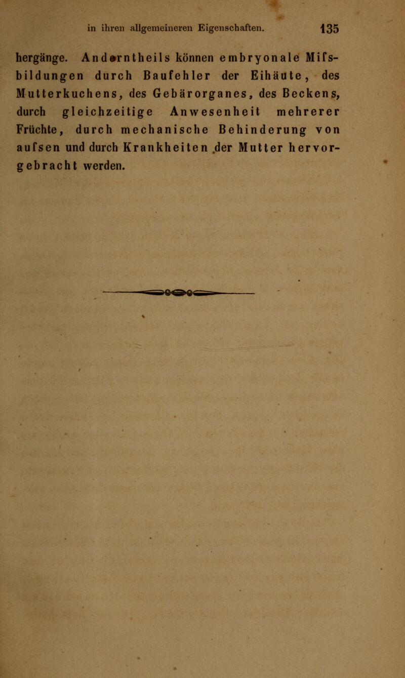hergänge. And^rntheils können embryonale Mifs- bildungen durch Baufehler der Eihäute, des Mutterkuchens, des Gebärorganes, des Beckens, durch gleichzeitige Anwesenheit mehrerer Früchte, durch mechanische Behinderung von aufsen und durch Krankheiten ,der Mutter hervor- gebracht werden.
