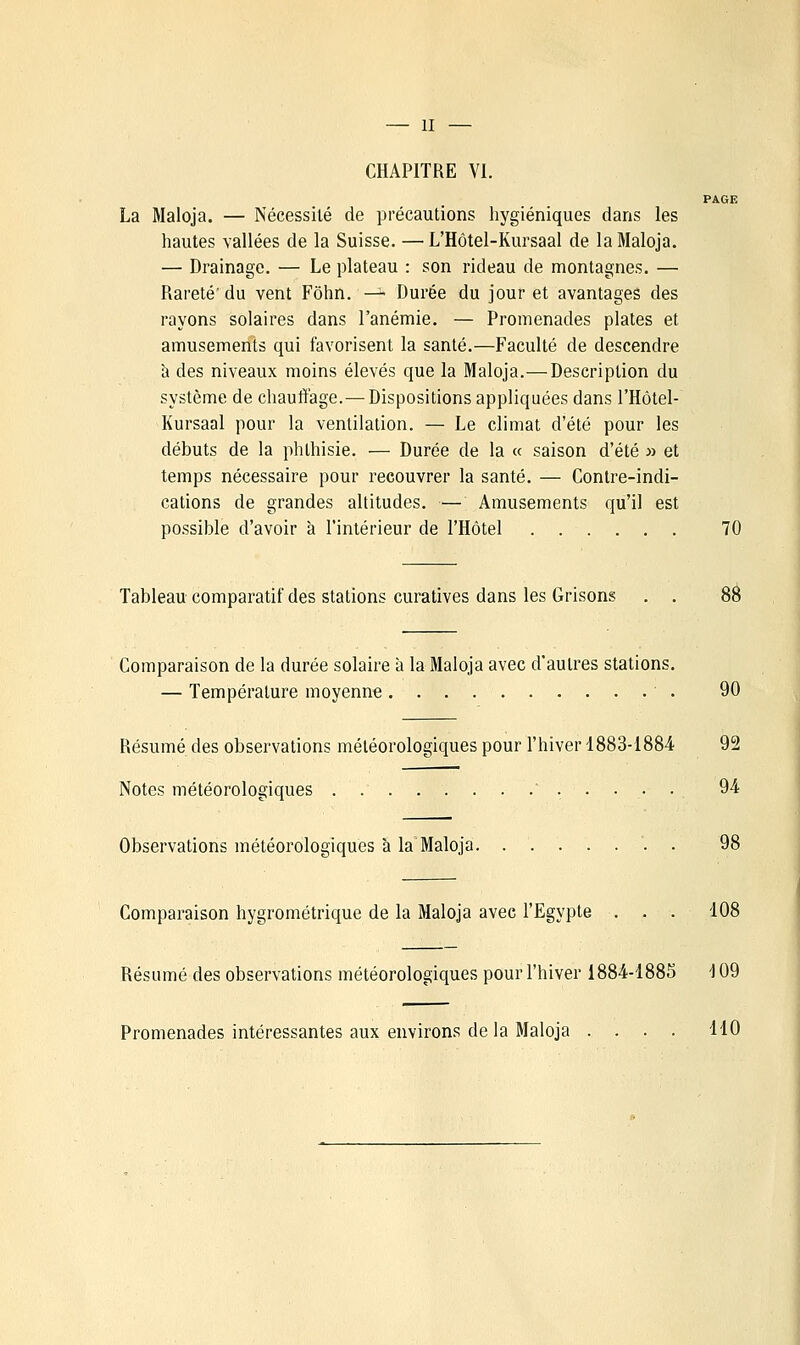 — II — CHAPITRE VI. PAGE La Maloja. — Nécessité de précautions hygiéniques dans les hautes vallées de la Suisse. —L'Hôtel-Kursaal de la Maloja. — Drainage. — Le plateau : son rideau de montagnes. — Rareté' du vent Fôhn. — Durée du jour et avantages des rayons solaires dans l'anémie. — Promenades plates et amusements qui favorisent la santé.—Faculté de descendre à des niveaux moins élevés que la Maloja.—Description du système de chauffage.—Dispositions appliquées dans l'Hôtel- Kursaal pour la ventilation. — Le climat d'été pour les débuts de la phlhisie. — Durée de la « saison d'été » et temps nécessaire pour recouvrer la santé. — Contre-indi- cations de grandes altitudes. — Amusements qu'il est possible d'avoir à l'intérieur de l'Hôtel 70 Tableau comparatif des stations curatives dans les Grisons Comparaison de la durée solaire à la Maloja avec d'autres stations. — Température moyenne 90 Résumé des observations météorologiques pour l'hiver 1883-1884 92 Notes météorologiques . ..... 94 Observations météorologiques à la Maloja '. . 98 Comparaison hygrométrique de la Maloja avec l'Egypte . . . 108 Résumé des observations météorologiques pour l'hiver 1884-1885 109 Promenades intéressantes aux environs de la Maloja .... 110