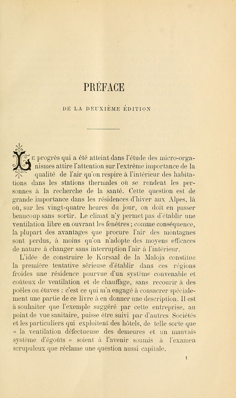 PRÉFACE DE LA DEUXIEME EDITION s! e progrès qui a été atteint dans l'étude des micro-orga- nismes attire l'attention sur l'extrême importance de la qualité de l'air qu'on respire à l'intérieur des habita- tions dans les stations thermales où se rendent les per- sonnes à la recherche de la santé. Cette question est de grande importance dans les résidences d'hiver aux Alpes, là où, sur les vingt-quatre heures du jour, on doit en passer beaucoup sans sortir. Le climat n'y permet pas d'établir une ventilation libre en ouvrant les fenêtres ; comme conséquence, la plupart des avantages que procure l'air des montagnes sont perdus, à moins qu'on n'adopte des moyens efficaces de nature à changer sans interruption l'air à l'intérieur. L'idée de construire le Kursaal de la Malqja constitue la première tentative sérieuse d'établir dans ces régions froides une résidence pourvue d'un système convenable et coûteux de ventilation et de chauffage, sans recourir à des poêles ou étuves : c'est ce qui m'a engagé à consacrer spéciale- ment une partie de ce livre à en donner une description. Il est à souhaiter que l'exemple suggéré par cette entreprise, au point de vue sanitaire, puisse être suivi par d'autres Sociétés et les particuliers qui exploitent des hôtels, de telle sorte que  la ventilation défectueuse des demeures et un mauvais système d'égoûts » soient à l'avenir soumis à l'examen scrupuleux que réclame une question aussi capitale.