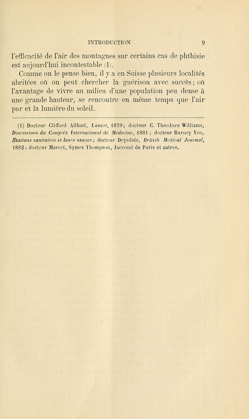 l'efficacité de l'air des montagnes sur certains cas de phthisie est aujourd'hui incontestable (1). Comme on le pense bien, il y a en Suisse plusieurs localités abritées où on peut chercher la guérison avec succès; où l'avantage de vivre au milieu d'une population peu dense à une grande hauteur, se rencontre en même temps que l'air pur et la lumière du soleil. (i) Docteur Clifford Allbutt, Lancet, 1879; docteur C. Théodore Williams, Discussions du Congrès International de Médecine, 1881 ; docteur Burney Yeo, Stations sanitaires et leurs usages ; docteur Drysdale, British Médical Journal, -1882: docteur Marcet, Symes Thompson, Jaccond de Paris et autres.