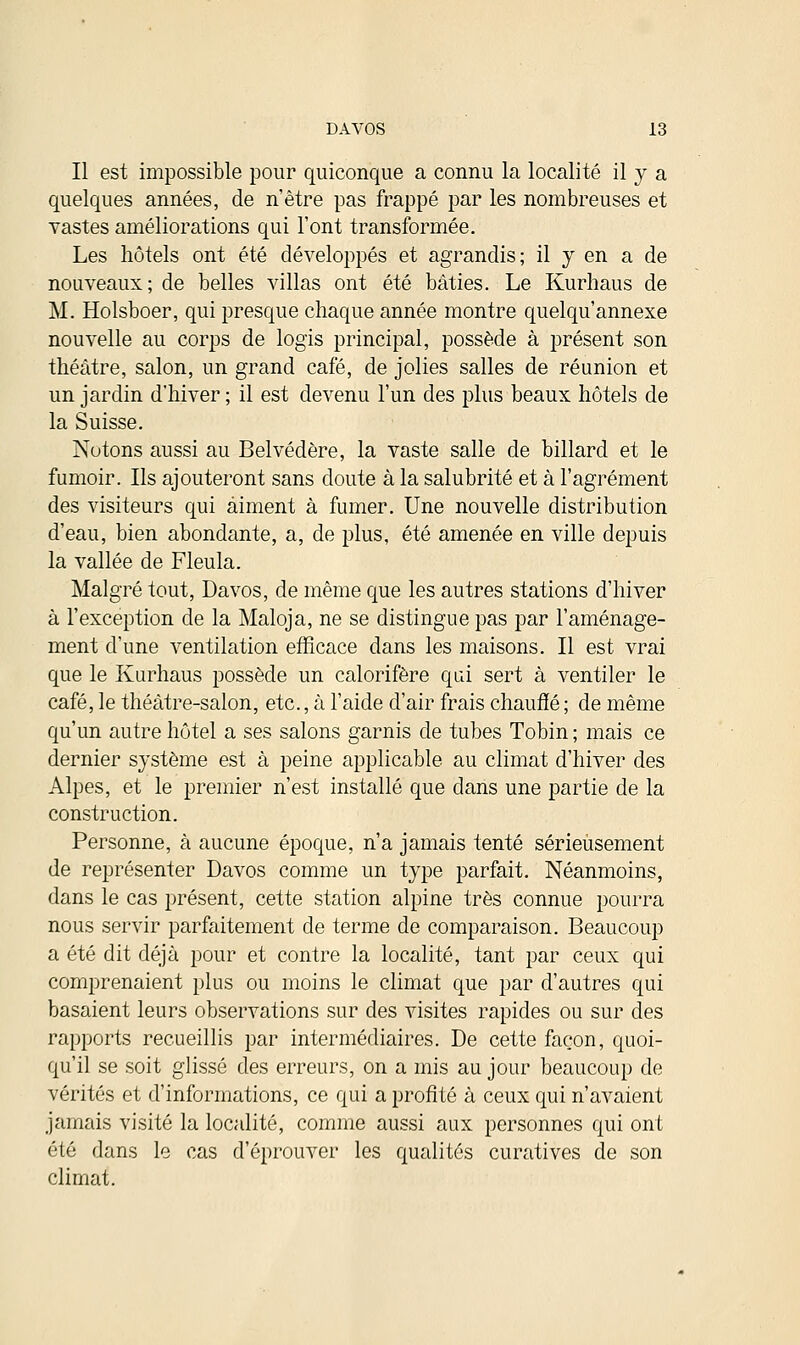 Il est impossible pour quiconque a connu la localité il y a quelques années, de n'être pas frappé par les nombreuses et vastes améliorations qui l'ont transformée. Les hôtels ont été développés et agrandis; il y en a de nouveaux; de belles villas ont été bâties. Le Kurhaus de M. Holsboer, qui presque chaque année montre quelqu'annexe nouvelle au corps de logis principal, possède à présent son théâtre, salon, un grand café, de jolies salles de réunion et un jardin d'hiver ; il est devenu l'un des plus beaux hôtels de la Suisse. Notons aussi au Belvédère, la vaste salle de billard et le fumoir. Ils ajouteront sans doute à la salubrité et à l'agrément des visiteurs qui aiment à fumer. Une nouvelle distribution d'eau, bien abondante, a, de plus, été amenée en ville depuis la vallée de Fleula. Malgré tout, Davos, de même que les autres stations d'hiver à l'exception de la Maloja, ne se distingue pas par l'aménage- ment d'une ventilation efficace dans les maisons. Il est vrai que le Kurhaus possède un calorifère qui sert à ventiler le café, le théâtre-salon, etc., à l'aide d'air frais chauffé ; de même qu'un autre hôtel a ses salons garnis de tubes Tobin ; mais ce dernier système est à peine applicable au climat d'hiver des Alpes, et le premier n'est installé que dans une partie de la construction. Personne, à aucune époque, n'a jamais tenté sérieusement de représenter Davos comme un type parfait. Néanmoins, dans le cas présent, cette station alpine très connue pourra nous servir parfaitement de terme de comparaison. Beaucoup a été dit déjà pour et contre la localité, tant par ceux qui comprenaient plus ou moins le climat que par d'autres qui basaient leurs observations sur des visites rapides ou sur des rapports recueillis par intermédiaires. De cette façon, quoi- qu'il se soit glissé des erreurs, on a mis au jour beaucoup de vérités et d'informations, ce qui a profité à ceux qui n'avaient jamais visité la localité, comme aussi aux personnes qui ont été dans le cas d'éprouver les qualités curatives de son climat.