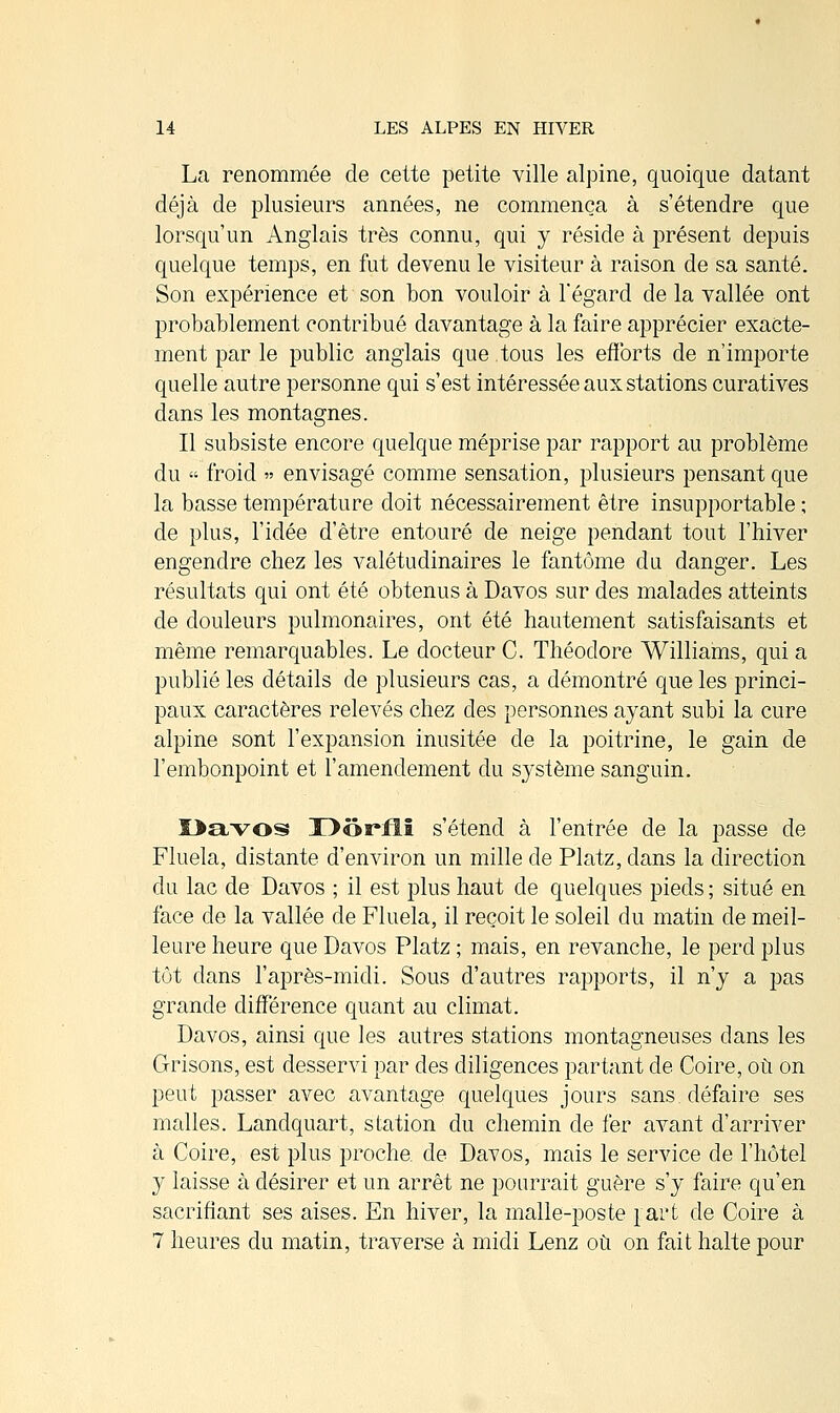 La renommée de cette petite ville alpine, quoique datant déjà de plusieurs années, ne commença à s'étendre que lorsqu'un Anglais très connu, qui y réside à présent depuis quelque temps, en fut devenu le visiteur à raison de sa santé. Son expérience et son bon vouloir à l'égard de la vallée ont probablement contribué davantage à la faire apprécier exacte- ment par le public anglais que tous les efforts de n'importe quelle autre personne qui s'est intéressée aux stations curatives dans les montagnes. Il subsiste encore quelque méprise par rapport au problème du « froid » envisagé comme sensation, plusieurs pensant que la basse température doit nécessairement être insupportable ; de plus, l'idée d'être entouré de neige pendant tout l'hiver engendre chez les valétudinaires le fantôme du danger. Les résultats qui ont été obtenus à Davos sur des malades atteints de douleurs pulmonaires, ont été hautement satisfaisants et même remarquables. Le docteur C. Théodore Williams, qui a publié les détails de plusieurs cas, a démontré que les princi- paux caractères relevés chez des personnes ayant subi la cure alpine sont l'expansion inusitée de la poitrine, le gain de l'embonpoint et l'amendement du système sanguin. Davos T>ôi*fll s'étend à l'entrée de la passe de Fluela, distante d'environ un mille de Platz, dans la direction du lac de Davos ; il est plus haut de quelques pieds ; situé en face de la vallée de Fluela, il reçoit le soleil du matin de meil- leure heure que Davos Platz ; mais, en revanche, le perd plus tôt dans l'après-midi. Sous d'autres rapports, il n'y a pas grande différence quant au climat. Davos, ainsi que les autres stations montagneuses dans les Grisons, est desservi par des diligences partant de Coire, où on peut passer avec avantage quelques jours sans, défaire ses malles. Landquart, station du chemin de fer avant d'arriver à Coire, est plus proche, de Davos, mais le service de l'hôtel y laisse à désirer et un arrêt ne pourrait guère s'y faire qu'en sacrifiant ses aises. En hiver, la malle-poste part de Coire à 7 heures du matin, traverse à midi Lenz où on fait halte pour