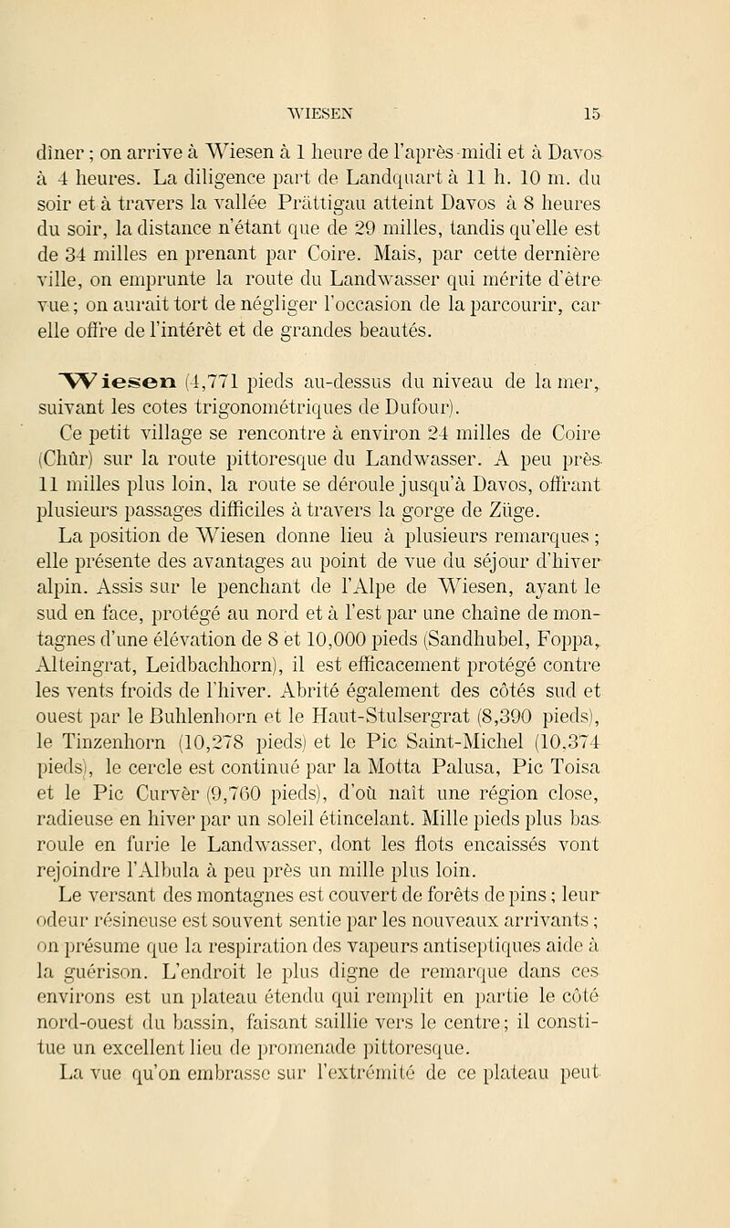 dîner ; on arrive à Wiesen à 1 heure de l'après-midi et à Davos à 4 heures. La diligence part de Landquartà 11 h. 10 m. du soir et à travers la vallée Pràttigau atteint Davos à 8 heures du soir, la distance n'étant que de 29 milles, tandis qu'elle est de 34 milles en prenant par Coire. Mais, par cette dernière ville, on emprunte la route du Landwasser qui mérite d'être vue ; on aurait tort de négliger l'occasion de la parcourir, car elle offre de l'intérêt et de grandes beautés. Wiesen (4,771 pieds au-dessus du niveau de la mer,, suivant les cotes trigonométriques de Dufour). Ce petit village se rencontre à environ 24 milles de Coire (Chûr) sur la route pittoresque du Landwasser. A peu près- 11 milles plus loin, la route se déroule jusqu'à Davos, offrant plusieurs passages difficiles à travers la gorge de Ziige. La position de Wiesen donne lieu à plusieurs remarques ; elle présente des avantages au point de vue du séjour d'hiver alpin. Assis sur le penchant de l'Alpe de Wiesen, ayant le sud en face, protégé au nord et à l'est par une chaîne de mon- tagnes d'une élévation de 8 et 10,000 pieds (Sandhubel, Foppa,. Alteingrat, Leidbachhorn), il est efficacement protégé contre les vents froids de l'hiver. Abrité également des côtés sud et ouest par le Buhlenhorn et le Haut-Stulsergrat (8,390 pieds), le Tinzenhorn (10,278 pieds] et le Pic Saint-Michel (10,374 pieds), le cercle est continué par la Motta Palusa, Pic Toisa et le Pic Curvèr (9,760 pieds), d'où naît une région close, radieuse en hiver par un soleil étincelant. Mille pieds plus bas- roule en furie le Landwasser, dont les flots encaissés vont rejoindre l'Albula à peu près un mille plus loin. Le versant des montagnes est couvert de forêts de pins ; leur < iflour résineuse est souvent sentie par les nouveaux arrivants ; on présume que la respiration des vapeurs antiseptiques aide à la guérison. L'endroit le plus digne de remarque dans ces environs est un plateau étendu qui remplit en partie le côté nord-ouest du bassin, faisant saillie vers le centre; il consti- tue un excellent lieu de promenade pittoresque. La vue qu'on embrasse sur l'extrémité de ce plateau peut