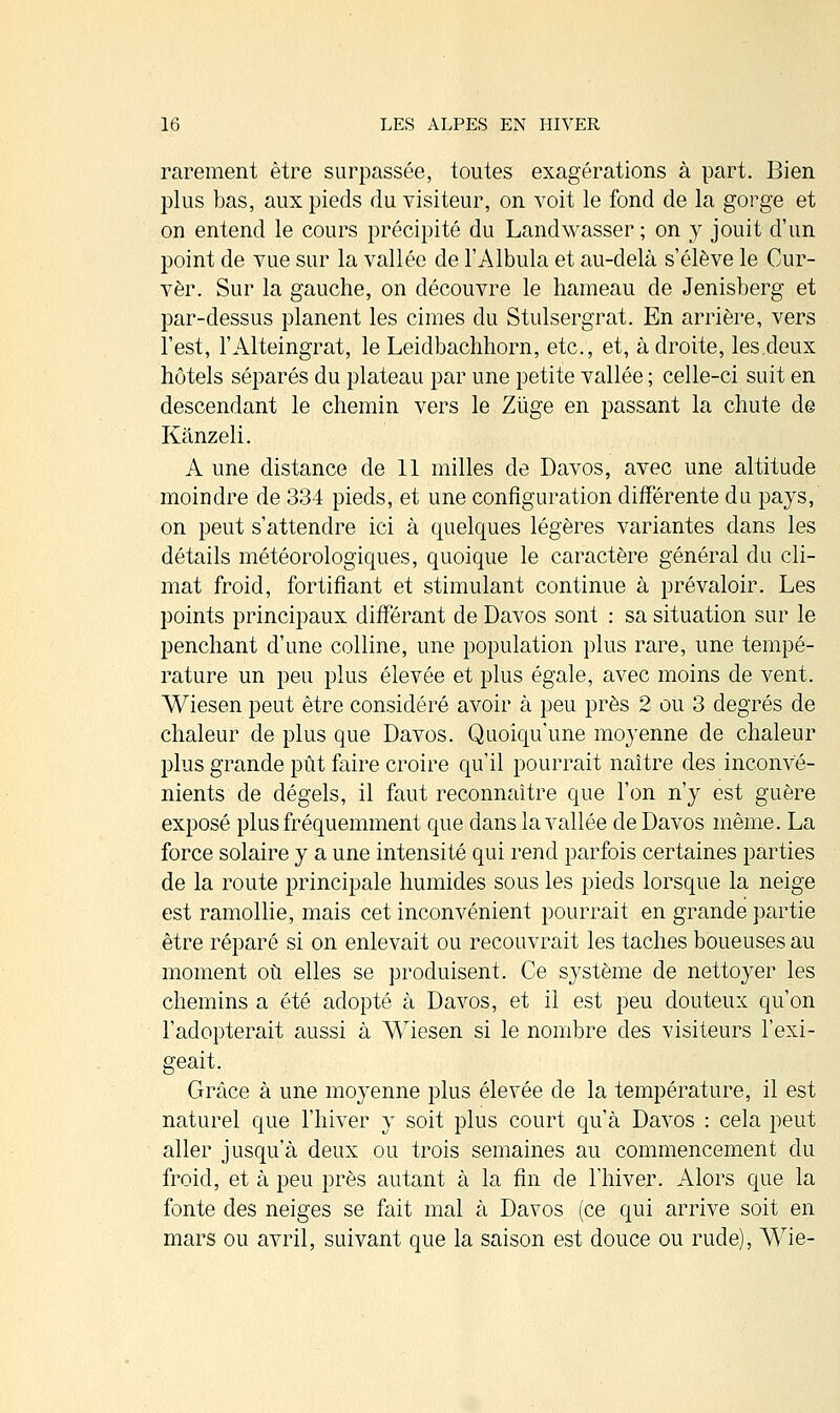 rarement être surpassée, toutes exagérations à part. Bien plus bas, aux pieds du visiteur, on voit le fond de la gorge et on entend le cours précipité du Landwasser ; on y jouit d'un point de vue sur la vallée de l'Albula et au-delà s'élève le Cur- vèr. Sur la gauche, on découvre le hameau de Jenisberg et par-dessus planent les cimes du Stulsergrat. En arrière, vers l'est, l'Alteingrat, le Leidbachhorn, etc., et, adroite, les.deux hôtels séparés du plateau par une petite vallée ; celle-ci suit en descendant le chemin vers le Zùge en passant la chute de Kànzeli. A une distance de 11 milles de Davos, avec une altitude moindre de 334 pieds, et une configuration différente du pays, on peut s'attendre ici à quelques légères variantes dans les détails météorologiques, quoique le caractère général du cli- mat froid, fortifiant et stimulant continue à prévaloir. Les points principaux différant de Davos sont : sa situation sur le penchant d'une colline, une population plus rare, une tempé- rature un peu plus élevée et plus égale, avec moins de vent. Wiesen peut être considéré avoir à peu près 2 ou 3 degrés de chaleur de plus que Davos. Quoiqu'une moyenne de chaleur plus grande pût faire croire qu'il pourrait naître des inconvé- nients de dégels, il faut reconnaître que l'on n'y est guère exposé plus fréquemment que dans la vallée de Davos même. La force solaire y a une intensité qui rend parfois certaines parties de la route principale humides sous les pieds lorsque la neige est ramollie, mais cet inconvénient pourrait en grande partie être réparé si on enlevait ou recouvrait les taches boueuses au moment où elles se produisent. Ce système de nettoyer les chemins a été adopté à Davos, et il est peu douteux qu'on l'adopterait aussi à Wiesen si le nombre des visiteurs l'exi- geait. Grâce à une moyenne plus élevée de la température, il est naturel que l'hiver y soit plus court qu'à Davos : cela peut aller jusqu'à deux ou trois semaines au commencement du froid, et à peu près autant à la fin de l'hiver. Alors que la fonte des neiges se fait mal à Davos (ce qui arrive soit en mars ou avril, suivant que la saison est douce ou rude), Wie-