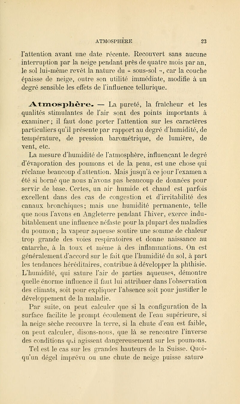 l'attention avant une date récente. Recouvert sans aucune interruption par la neige pendant près de quatre mois par an, le sol lui-même revêt la nature du « sous-sol », car la couche épaisse de neige, outre son utilité immédiate, modifie à un degré sensible les effets de l'influence tellurique. Atmosphère. — La pureté, la fraîcheur et les qualités stimulantes de l'air sont des points importants à examiner; il faut donc porter l'attention sur les caractères particuliers qu'il présente par rapport au degré d'humidité, de température, de pression barométrique, de lumière, de vent, etc. La mesure d'humidité de l'atmosphère, influençant le degré d'évaporation des poumons et de la peau, est une chose qui réclame beaucoup d'attention. Mais jusqu'à ce jour l'examen a été si borné que nous n'avons pas beaucoup de données pour servir de base. Certes, un air humide et chaud est parfois excellent dans des cas de congestion et d'irritabilité des canaux bronchiques; mais une humidité permanente, telle que nous l'avons en Angleterre pendant l'hiver, exerce indu- bitablement une influence néfaste pour la plupart des maladies du poumon ; la vapeur aqueuse soutire une somme de chaleur trop grande des voies respiratoires et donne naissance au catarrhe, à la toux et même à des inflammations. On est généralement d'accord sur le fait que l'humidité du sol, à part les tendances héréditaires, contribue à développer la phthisie. L'humidité, qui sature l'air de parties aqueuses, démontre quelle énorme influence il faut lui attribuer dans l'observation des climats, soit pour expliquer l'absence soit pour justifier le développement de la maladie. Par suite, on peut calculer que si la configuration de la surface facilite le prompt écoulement de l'eau supérieure, si la neige sèche recouvre la terre, si la chute d'eau est faible, on peut calculer, disons-nous, que là se rencontre l'inverse des conditions qui agissent dangereusement sur les poumons. Tel est le cas sur les grandes hauteurs de la Suisse. Quoi- qu'un dégel imprévu ou une chute de neige puisse sature