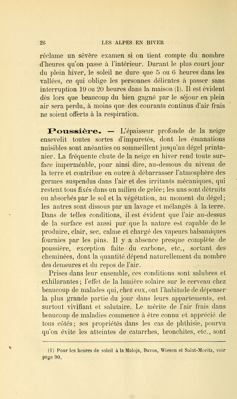 réclame un sévère examen si on tient compte du nombre d'heures qu'on passe à l'intérieur. Durant le plus court jour du plein hiver, le soleil ne dure que 5 ou 6 heures dans les vallées, ce qui oblige les personnes délicates à passer sans interruption 19 ou 20 heures dans la maison (1). Il est évident dès lors que beaucoup du bien gagné par le séjour en plein air sera perdu, à moins que des courants continus d'air frais ne soient offerts à la respiration. Poussière. — L'épaisseur profonde de la neige ensevelit toutes sortes d'impuretés, dont les émanations nuisibles sont anéanties ou sommeillent jusqu'au dégel printa- nier. La fréquente chute de la neige en hiver rend toute sur- face imperméable, pour ainsi dire, au-dessous du niveau de la terre et contribue en outre à débarrasser l'atmosphère des germes suspendus dans l'air et des irritants mécaniques, qui restent tous fixés dans un milieu de gelée ; les uns sont détruits ou absorbés par le sol et la végétation, au moment du dégel; les autres sont dissous par un lavage et mélangés à la terre. Dans de telles conditions, il est évident que l'air au-dessus de la surface est aussi pur que la nature est capable de le produire, clair, sec, calme et chargé des vapeurs balsamiques fournies par les pins. Il y a absence presque complète de poussière, exception faite du carbone, etc., sortant des cheminées, dont la quantité dépend naturellement du nombre des demeures et du repos de l'air. Prises dans leur ensemble, ces conditions sont salubres et exhilarantes ; l'effet de la lumière solaire sur le cerveau chez beaucoup de malades qui, chez eux, ont l'habitude de dépenser la plus grande partie du jour dans leurs appartements, est. surtout vivifiant et salutaire. Le mérite de l'air frais dans beaucoup de maladies commence à être connu et apprécié de- tous côtés; ses propriétés dans les cas de phthisie, pourvu qu'on évite les atteintes de catarrhes, bronchites, etc., sont (1) Pour les heures de soleil à laMaloja, Davos, Wiesen et Saint-Moritz, voir- page 90.