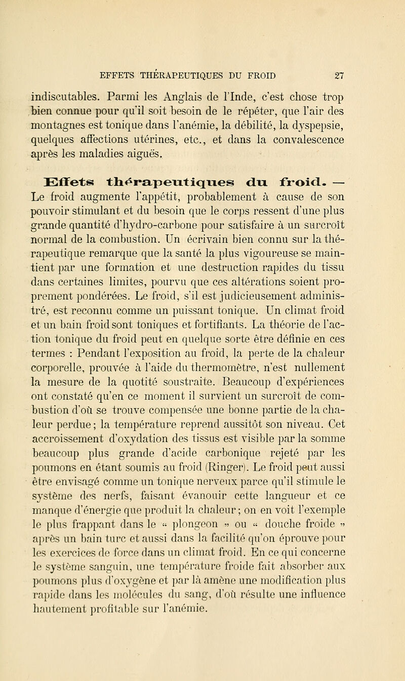 indiscutables. Parmi les Anglais de l'Inde, c'est chose trop bien connue pour qu'il soit besoin de le répéter, que l'air des montagnes est tonique dans l'anémie, la débilité, la dyspepsie, quelques affections utérines, etc., et dans la convalescence après les maladies aiguës. Effets thérapeutiques du froid.- — Le froid augmente l'appétit, probablement à cause de son pouvoir stimulant et du besoin que le corps ressent d'une plus grande quantité d'hydro-carbone pour satisfaire à un surcroît normal de la combustion. Un écrivain bien connu sur la thé- rapeutique remarque que la santé la plus vigoureuse se main- tient par une formation et une destruction rapides du tissu dans certaines limites, pourvu que ces altérations soient pro- prement pondérées. Le froid, s'il est judicieusement adminis- tré, est reconnu comme un puissant tonique. Un climat froid et un bain froid sont toniques et fortifiants. La théorie de l'ac- tion tonique du froid peut en quelque sorte être définie en ces termes : Pendant l'exposition au froid, la perte de la chaleur corporelle, prouvée à l'aide du thermomètre, n'est nullement la mesure de la quotité soustraite. Beaucoup d'expériences ont constaté qu'en ce moment il survient un surcroît de com- bustion d'où se trouve compensée une bonne partie de la cha- leur perdue; la température reprend aussitôt son niveau. Cet accroissement d'oxydation des tissus est visible par la somme beaucoup plus grande d'acide carbonique rejeté par les poumons en étant soumis au froid (Ringer). Le froid peut aussi être envisagé comme un tonique nerveux parce qu'il stimule le système des nerfs, faisant évanouir cette langueur et ce manque d'énergie que produit la chaleur; on en voit l'exemple le plus frappant dans le « plongeon « ou « douche froide » après un bain turc et aussi dans la facilité qu'on éprouve pour les exercices de force dans un climat froid. En ce qui concerne le système sanguin, une température froide fait absorber aux poumons plus d'oxygène et par là amène une modification plus rapide dans les molécules du sang, d'où résulte une influence hautement profitable sur l'anémie.