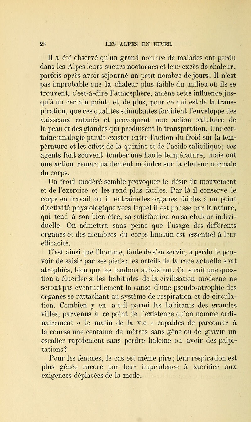 Il a été observé qu'un grand nombre de malades ont perdu dans les Alpes leurs sueurs nocturnes et leur excès de chaleur, parfois après avoir séjourné un petit nombre de jours. Il n'est pas improbable que la chaleur plus faible du milieu où ils se trouvent, c'est-à-dire l'atmosphère, amène cette influence jus- qu'à un certain point; et, de plus, pour ce qui est de la trans- piration, que ces qualités stimulantes fortifient l'enveloppe des vaisseaux cutanés et provoquent une action salutaire de la peau et des glandes qui produisent la transpiration. Une cer- taine analogie paraît exister entre l'action du froid sur la tem- pérature et les effets de la quinine et de l'acide salicilique; ces agents font souvent tomber une haute température, mais ont une action remarquablement moindre sur la chaleur normale du corps. Un froid modéré semble provoquer le désir du mouvement et de l'exercice et les rend plus faciles. Par là il conserve le corps en travail ou il entraîne les organes faibles à un point d'activité physiologique vers lequel il est poussé par la nature, qui tend à son bien-être, sa satisfaction ou sa chaleur indivi- duelle. On admettra sans peine que l'usage des différents organes et des membres du corps humain est essentiel à leur efficacité. C'est ainsi que l'homme, faute de s'en servir, a perdu le pou- voir de saisir par ses pieds ; les orteils de la race actuelle sont atrophiés, bien que les tendons subsistent. Ce serait une ques- tion à élucider si les habitudes de la civilisation moderne ne seront pas éventuellement la cause d'une pseudo-atrophie des organes se rattachant au système de respiration et de circula- tion. Combien y en a-t-il parmi les habitants des grandes villes, parvenus à ce point de l'existence qu'on nomme ordi- nairement » le matin de la vie » capables de parcourir à la course une centaine de mètres sans gêne ou de gravir un escalier rapidement sans perdre haleine ou avoir des palpi- tations ? Pour les femmes, le cas est même pire ; leur respiration est plus gênée encore par leur imprudence à sacrifier aux exigences déplacées de la mode.