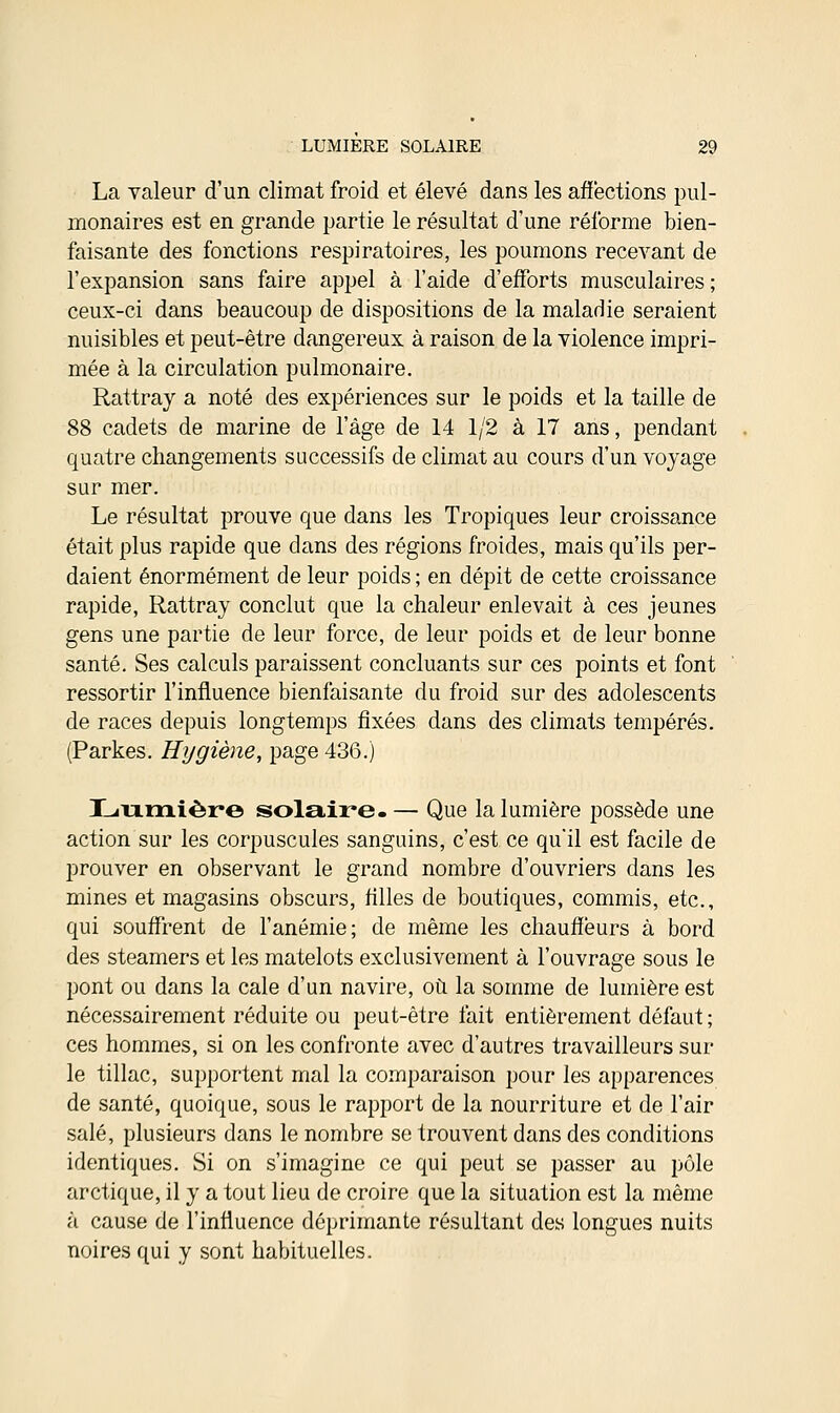 La valeur d'un climat froid et élevé dans les affections pul- monaires est en grande partie le résultat d'une réforme bien- faisante des fonctions respiratoires, les poumons recevant de l'expansion sans faire appel à l'aide d'efforts musculaires ; ceux-ci dans beaucoup de dispositions de la maladie seraient nuisibles et peut-être dangereux à raison de la violence impri- mée à la circulation pulmonaire. Rattray a noté des expériences sur le poids et la taille de 88 cadets de marine de l'âge de 14 1/2 à 17 ans, pendant quatre changements successifs de climat au cours d'un voyage sur mer. Le résultat prouve que dans les Tropiques leur croissance était plus rapide que dans des régions froides, mais qu'ils per- daient énormément de leur poids ; en dépit de cette croissance rapide, Rattray conclut que la chaleur enlevait à ces jeunes gens une partie de leur force, de leur poids et de leur bonne santé. Ses calculs paraissent concluants sur ces points et font ressortir l'influence bienfaisante du froid sur des adolescents de races depuis longtemps fixées dans des climats tempérés. (Parkes. Hygiène, page 436.) Lumière solaire-— Que la lumière possède une action sur les corpuscules sanguins, c'est ce qu'il est facile de prouver en observant le grand nombre d'ouvriers dans les mines et magasins obscurs, filles de boutiques, commis, etc., qui souffrent de l'anémie; de même les chauffeurs à bord des steamers et les matelots exclusivement à l'ouvrage sous le pont ou dans la cale d'un navire, où la somme de lumière est nécessairement réduite ou peut-être fait entièrement défaut; ces hommes, si on les confronte avec d'autres travailleurs sur le tillac, supportent mal la comparaison pour les apparences de santé, quoique, sous le rapport de la nourriture et de l'air salé, plusieurs dans le nombre se trouvent dans des conditions identiques. Si on s'imagine ce qui peut se passer au pôle arctique, il y a tout lieu de croire que la situation est la même à cause de l'influence déprimante résultant des longues nuits noires qui y sont habituelles.