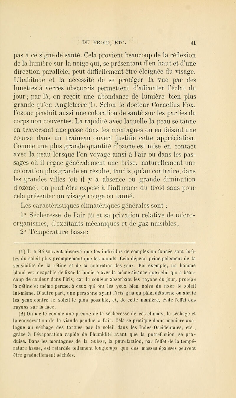 pas à ce signe de santé. Cela provient beaucoup de la réflexion de la lumière sur la neige qui, se présentant d'en haut et d'une direction parallèle, peut difficilement être éloignée du visage. L'habitude et la nécessité de se protéger la vue par des lunettes à verres obscurcis permettent d'affronter l'éclat du jour; par là, on reçoit une abondance de lumière bien plus grande qu'en Angleterre (1). Selon le docteur Cornélius Fox, l'ozone produit aussi une coloration de santé sur les parties du corps non couvertes. La rapidité avec laquelle la peau se tanne en traversant une passe dans les montagnes ou en faisant une course dans un traîneau ouvert justifie cette appréciation. Comme une plus grande quantité d'ozone est mise en contact avec la peau lorsque l'on voyage ainsi à l'air ou dans les pas- sages où il règne généralement une brise, naturellement une coloration plus grande en résulte, tandis, qu'au contraire, dans les grandes villes (où il y a absence ou grande diminution d'ozone), on peut être exposé à l'influence clu froid sans pour cela présenter un visage rouge ou tanné. Les caractéristiques climatériques générales sont : 1° Sécheresse de l'air (2) et sa privation relative de micro- organismes, d'excitants mécaniques et de gaz nuisibles; 2° Température basse; (1) Il a été souvent observé que les individus de complexion foncée sont brû- lés du soleil plus promptement que les blonds. Cela dépend principalement de la sensibilité de la rétine et de la coloration des yeux. Par exemple, un homme blond est incapable de fixer la lumière avec la môme aisance que celui qui a beau- coup de couleur dans l'iris, car la couleur absorbant les rayons du jour, protège la rétine et même permet à ceux qui ont les yeux bien noirs de fixer le soleil lui-même. D'autre part, une personne ayant l'iris gris ou pâle, détourne ou abrite les yeux contre le soleil le plus possible, et, de celle manière, évite l'effet des rayons sur la face. (2) On a cité comme une preuve; de la sécheresse de ces climats, le séchage et la conservation de la viande pendue à l'air. Cela se pratique d'une manière ana- logue au séchage des tortues par le soleil dans les Indes-Occidentales, etc., grâce à l'évaporation rapide de l'humidité avant que la putréfaction se pro- duise. Dans les montagnes de la Suisse, la putréfaction, par reflet de la tempé- rature basse, est retardée tellement longtemps que des masses épaisses peuvent être graduellement séchées.