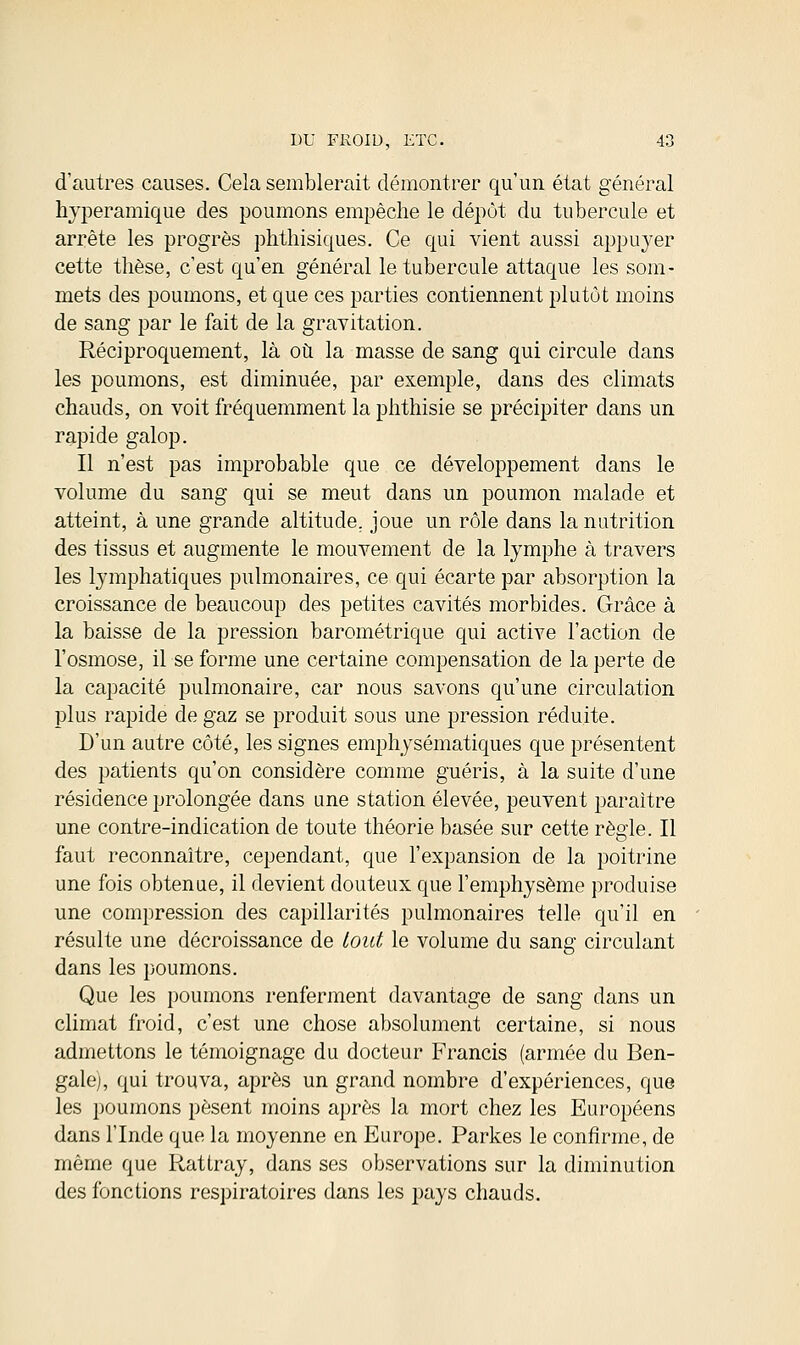 d'autres causes. Cela semblerait démontrer qu'un état général hyperamique des poumons empêche le dépôt du tubercule et arrête les progrès phthisiques. Ce qui vient aussi appuyer cette thèse, c'est qu'en général le tubercule attaque les som- mets des poumons, et que ces parties contiennent plutôt moins de sang par le fait de la gravitation. Réciproquement, là où la masse de sang qui circule dans les poumons, est diminuée, par exemple, dans des climats chauds, on voit fréquemment la phthisie se précipiter dans un rapide galop. Il n'est pas improbable que ce développement dans le volume du sang qui se meut dans un poumon malade et atteint, à une grande altitude, joue un rôle dans la nutrition des tissus et augmente le mouvement de la lymphe à travers les lymphatiques pulmonaires, ce qui écarte par absorption la croissance de beaucoup des petites cavités morbides. Grâce à la baisse de la pression barométrique qui active l'action de l'osmose, il se forme une certaine compensation de la perte de la capacité pulmonaire, car nous savons qu'une circulation plus rapide de gaz se produit sous une pression réduite. D'un autre côté, les signes emphysématiques que présentent des patients qu'on considère comme guéris, à la suite d'une résidence prolongée dans une station élevée, peuvent paraître une contre-indication de toute théorie basée sur cette règle. Il faut reconnaître, cependant, que l'expansion de la poitrine une fois obtenue, il devient douteux que l'emphysème produise une compression des capillarités pulmonaires telle qu'il en résulte une décroissance de tout le volume du sang circulant dans les poumons. Que les poumons renferment davantage de sang dans un climat froid, c'est une chose absolument certaine, si nous admettons le témoignage du docteur Francis (armée du Ben- gale], qui trouva, après un grand nombre d'expériences, que les poumons pèsent moins après la mort chez les Européens dans l'Inde que la moyenne en Europe. Parkes le confirme, de même que Rattray, dans ses observations sur la diminution des fonctions respiratoires dans les pays chauds.