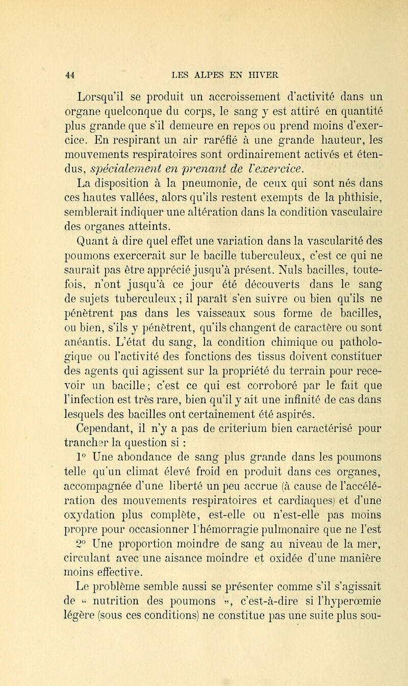 Lorsqu'il se produit un accroissement d'activité dans un organe quelconque du corps, le sang y est attiré en quantité plus grande que s'il demeure en repos ou prend moins d'exer- cice. En respirant un air raréfié à une grande hauteur, les mouvements respiratoires sont ordinairement activés et éten- dus, spécialement en prenant de Vexercice. La disposition à la pneumonie, de ceux qui sont nés dans ces hautes vallées, alors qu'ils restent exempts de la phthisie, semblerait incliquer une altération dans la condition vasculaire des organes atteints. Quant à dire quel effet une variation dans la vascularité des poumons exercerait sur le bacille, tuberculeux, c'est ce qui ne saurait pas être apprécié jusqu'à présent. Nuls bacilles, toute- fois, n'ont jusqu'à ce jour été découverts dans le sang de sujets tuberculeux ; il paraît s'en suivre ou bien qu'ils ne pénètrent pas dans les vaisseaux sous forme de bacilles, ou bien, s'ils y pénètrent, qu'ils changent de caractère ou sont anéantis. L'état du sang, la condition chimique ou patholo- gique ou l'activité des fonctions des tissus doivent constituer des agents qui agissent sur la propriété du terrain pour rece- voir un bacille; c'est ce qui est corroboré par le fait que l'infection est très rare, bien qu'il y ait une infinité de cas dans lesquels des bacilles ont certainement été aspirés. Cependant, il n'y a pas de critérium bien caractérisé pour trancher la question si : 1° Une abondance de sang plus grande dans les poumons telle qu'un climat élevé froid en produit dans ces organes, accompagnée d'une liberté un peu accrue (à cause de l'accélé- ration des mouvements respiratoires et cardiaques) et d'une oxydation plus complète, est-elle ou n'est-elle pas moins propre pour occasionner l'hémorragie pulmonaire que ne l'est 2° Une proportion moindre de sang au niveau de la mer, circulant avec une aisance moindre et oxidée d'une manière moins effective. Le problème semble aussi se présenter comme s'il s'agissait de « nutrition des poumons », c'est-à-dire si l'hyperœmie légère (sous ces conditions) ne constitue pas une suite plus sou-