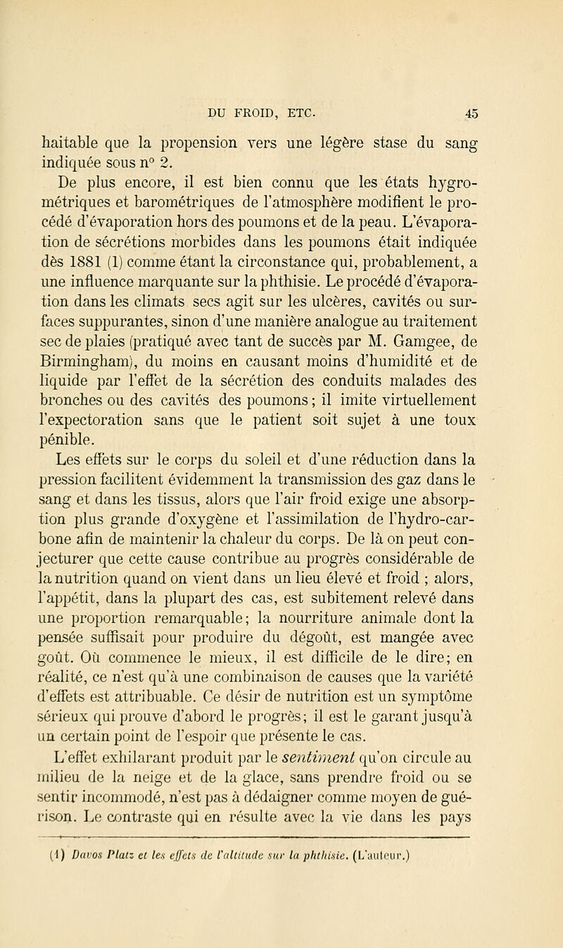 haitable que la propension vers une légère stase du sang indiquée sous n° 2. De plus encore, il est bien connu que les états hygro- métriques et barométriques de l'atmosphère modifient le pro- cédé d'évaporation hors des poumons et de la peau. Levapora- tion de sécrétions morbides dans les poumons était indiquée dès 1881 (1) comme étant la circonstance qui, probablement, a une influence marquante sur laphthisie. Le procédé d'évapora- tion dans les climats secs agit sur les ulcères, cavités ou sur- faces suppurantes, sinon d'une manière analogue au traitement sec de plaies (pratiqué avec tant de succès par M. Gamgee, de Birmingham), du moins en causant moins d'humidité et de liquide par l'effet de la sécrétion des conduits malades des bronches ou des cavités des poumons ; il imite virtuellement l'expectoration sans que le patient soit sujet à une toux pénible. Les effets sur le corps du soleil et d'une réduction dans la pression facilitent évidemment la transmission des gaz dans le sang et dans les tissus, alors que l'air froid exige une absorp- tion plus grande d'oxygène et l'assimilation de l'hydro-car- bone afin de maintenir la chaleur du corps. De là on peut con- jecturer que cette cause contribue au progrès considérable de la nutrition quand on vient dans un lieu élevé et froid ; alors, l'appétit, dans la plupart des cas, est subitement relevé dans une proportion remarquable ; la nourriture animale dont la pensée suffisait pour produire du dégoût, est mangée avec goût. Où commence le mieux, il est difficile de le dire; en réalité, ce n'est qu'à une combinaison de causes que la variété d'effets est attribuable. Ce désir de nutrition est un symptôme sérieux qui prouve d'abord le progrès; il est le garant jusqu'à un certain point de l'espoir que présente le cas. L'effet exhilarant produit par le sentiment qu'on circule au milieu de la neige et de la glace, sans prendre froid ou se sentir incommodé, n'est pas à dédaigner comme moyen de gué- rison. Le contraste qui en résuite avec la vie dans les pays (1) Davos Platz et les effets de l'altitude sur la phthisie. (L'auteur.)