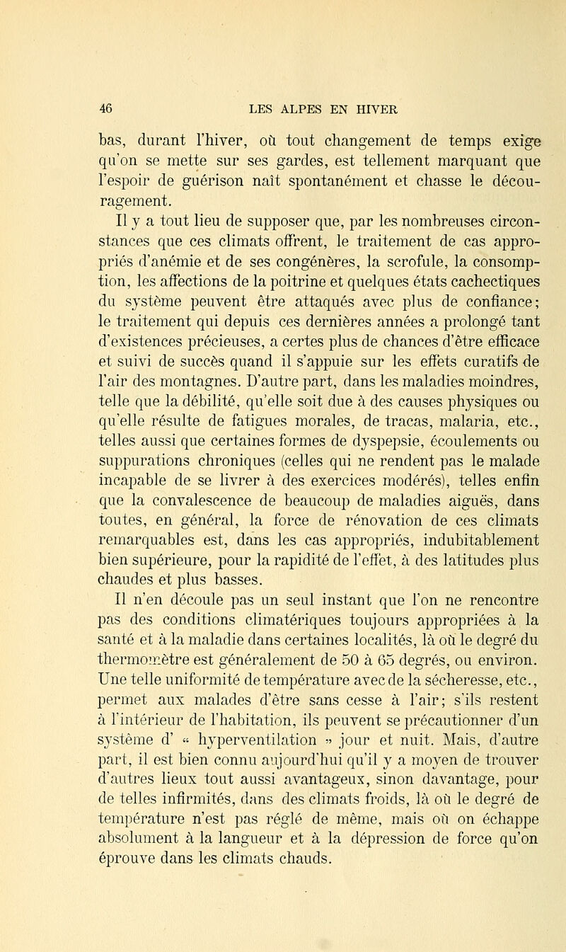 bas, durant l'hiver, où tout changement de temps exige qu'on se mette sur ses gardes, est tellement marquant que l'espoir de guérison naît spontanément et chasse le décou- ragement. Il y a tout lieu de supposer que, par les nombreuses circon- stances que ces climats offrent, le traitement de cas appro- priés d'anémie et de ses congénères, la scrofule, la consomp- tion, les affections de la poitrine et quelques états cachectiques du système peuvent être attaqués avec plus de confiance; le traitement qui depuis ces dernières années a prolongé tant d'existences précieuses, a certes plus de chances d'être efficace et suivi de succès quand il s'appuie sur les effets curatifs de l'air des montagnes. D'autre part, dans les maladies moindres, telle que la débilité, qu'elle soit due à des causes physiques ou qu'elle résulte de fatigues morales, de tracas, malaria, etc., telles aussi que certaines formes de dyspepsie, écoulements ou suppurations chroniques (celles qui ne rendent pas le malade incapable de se livrer à des exercices modérés), telles enfin que la convalescence de beaucoup de maladies aiguës, dans toutes, en général, la force de rénovation de ces climats remarquables est, dans les cas appropriés, indubitablement bien supérieure, pour la rapidité de l'effet, à des latitudes plus chaudes et plus basses. Il n'en découle pas un seul instant que l'on ne rencontre pas des conditions climatériques toujours appropriées à la santé et à la maladie dans certaines localités, là où le degré du thermomètre est généralement de 50 à 65 degrés, ou environ. Une telle uniformité de température avec de la sécheresse, etc., permet aux malades d'être sans cesse à l'air; s'ils restent à l'intérieur de l'habitation, ils peuvent se précautionner d'un système d' » hyperventilation » jour et nuit. Mais, d'autre part, il est bien connu aujourd'hui qu'il y a moyen de trouver d'autres lieux tout aussi avantageux, sinon davantage, pour de telles infirmités, dans des climats froids, là où le degré de température n'est pas réglé de même, mais où on échappe absolument à la langueur et à la dépression de force qu'on éprouve dans les climats chauds.