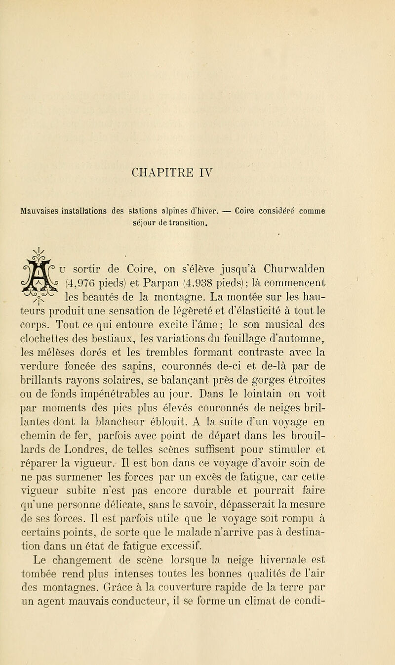 CHAPITRE IV Mauvaises installations des stations alpines d'hiver. — Coire considéré comme séjour de transition. s)f\C u sor^r de Coire, on s'élève jusqu'à Churwalden ^Af^f (4,976 pieds) et Parpan (4,938 pieds) ; là commencent ^o^° les beautés de la montagne. La montée sur les hau- teurs produit une sensation de légèreté et d'élasticité à tout le corps. Tout ce qui entoure excite l'âme ; le son musical des clochettes des bestiaux, les variations du feuillage d'automne, les mélèses dorés et les trembles formant contraste avec la verdure foncée des sapins, couronnés de-ci et de-là par de brillants rayons solaires, se balançant près de gorges étroites ou de fonds impénétrables au jour. Dans le lointain on voit par moments des pics plus élevés couronnés de neiges bril- lantes dont la blancheur éblouit. A la suite d'un voyage en chemin de fer, parfois avec point de départ dans les brouil- lards de Londres, de telles scènes suffisent pour stimuler et réparer la vigueur. Il est bon dans ce voyage d'avoir soin de ne pas surmener les forces par un excès de fatigue, car cette vigueur subite n'est pas encore durable et pourrait faire qu'une personne délicate, sans le savoir, dépasserait la mesure de ses forces. Il est parfois utile que le voyage soit rompu à certains points, de sorte que le malade n'arrive pas à destina- tion dans un état de fatigue excessif. Le changement de scène lorsque la neige hivernale est tombée rend plus intenses toutes les bonnes qualités de l'air des montagnes. Grâce à la couverture rapide de la terre par un agent mauvais conducteur, il se forme un climat de condi-