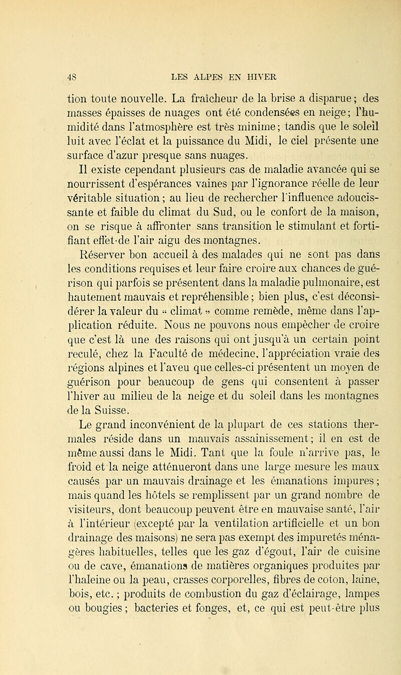 tion toute nouvelle. La fraîcheur de la brise a disparue ; des masses épaisses de nuages ont été condensées en neige ; l'hu- midité dans l'atmosphère est très minime ; tandis que le soleil luit avec l'éclat et la puissance du Midi, le ciel présente une surface d'azur presque sans nuages. Il existe cependant plusieurs cas de maladie avancée qui se nourrissent d'espérances vaines par l'ignorance réelle de leur véritable situation ; au lieu de rechercher l'influence adoucis- sante et faible du climat du Sud, ou le confort de la maison, on se risque à affronter sans transition le stimulant et forti- fiant effët-de l'air aigu des montagnes. Réserver bon accueil à des malades qui ne sont pas dans les conditions requises et leur faire croire aux chances de gué- rison qui parfois se présentent dans la maladie pulmonaire, est hautement mauvais et repréhensible ; bien plus, c'est déconsi- dérer la valeur du « climat » comme remède, même dans l'ap- plication réduite. Nous ne pouvons nous empêcher de croire que c'est là une des raisons qui ont jusqu'à un certain point reculé, chez la Faculté de médecine, l'appréciation vraie des régions alpines et l'aveu que celles-ci présentent un moyen de guérison pour beaucoup de gens qui consentent à passer l'hiver au milieu de la neige et du soleil dans les montagnes de la Suisse. Le grand inconvénient de la plupart de ces stations ther- males réside dans un mauvais assainissement; il en est de même aussi dans le Midi. Tant que la foule n'arrive pas, le froid et la neige atténueront dans une large mesure les maux causés par un mauvais drainage et les émanations impures ; mais quand les hôtels se remplissent par un grand nombre de visiteurs, dont beaucoup peuvent être en mauvaise santé, l'air à l'intérieur (excepté par la ventilation artificielle et un bon drainage des maisons) ne sera pas exempt des impuretés ména- gères habituelles, telles que les gaz d'égout, l'air de cuisine ou de cave, émanations de matières organiques produites par l'haleine ou la peau, crasses corporelles, fibres de coton, laine, bois, etc. ; produits de combustion du gaz d'éclairage, lampes ou bougies; bactéries et fonges, et, ce qui est peut-être plus