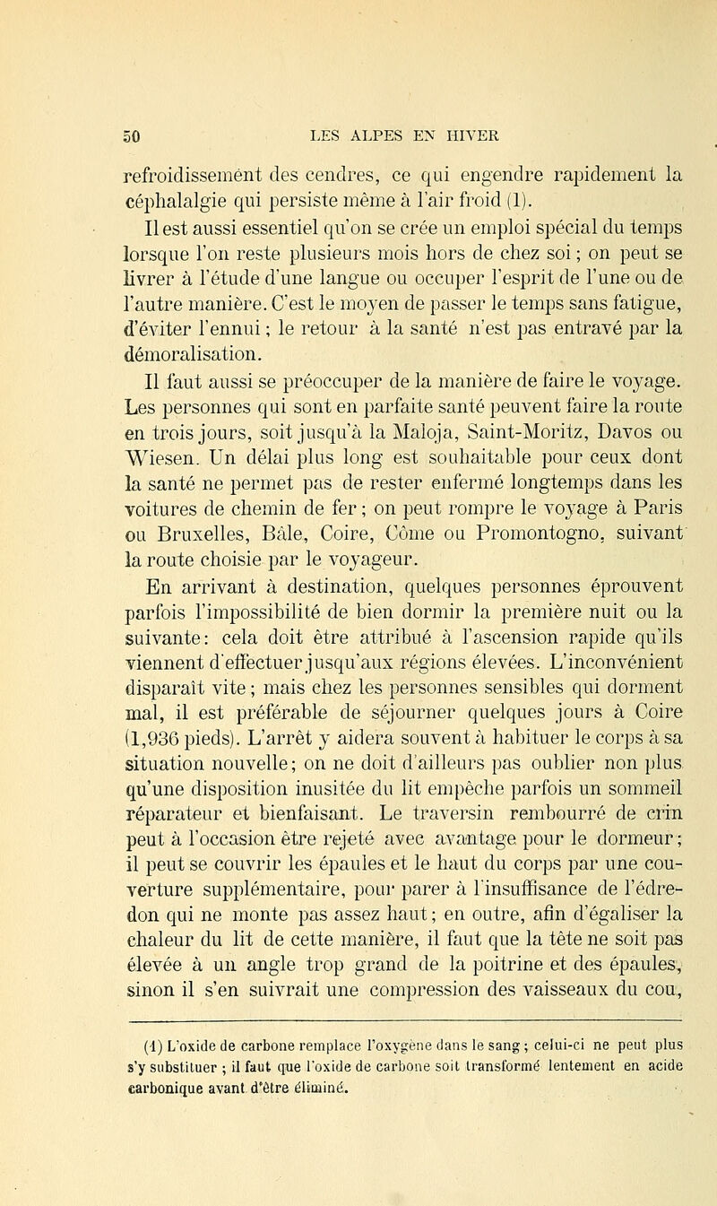 refroidissement des cendres, ce qui engendre rapidement la céphalalgie qui persiste même à l'air froid (1). Il est aussi essentiel qu'on se crée un emploi spécial du temps lorsque l'on reste plusieurs mois hors de chez soi ; on peut se livrer à l'étude d'une langue ou occuper l'esprit de l'une ou de l'autre manière. C'est le moyen de passer le temps sans fatigue, d'éviter l'ennui ; le retour à la santé n'est pas entravé par la démoralisation. Il faut aussi se préoccuper de la manière de faire le voyage. Les personnes qui sont en parfaite santé peuvent faire la route en trois jours, soit jusqu'à la Maloja, Saint-Moritz, Davos ou Wiesen. Un délai plus long est souhaitable pour ceux dont la santé ne permet pas de rester enfermé longtemps dans les voitures de chemin de fer ; on peut rompre le voyage à Paris ou Bruxelles, Bâle, Coire, Corne ou Promontogno. suivant la route choisie par le voyageur. En arrivant à destination, quelques personnes éprouvent parfois l'impossibilité de bien dormir la première nuit ou la suivante: cela doit être attribué à l'ascension rapide qu'ils viennent d'effectuer jusqu'aux régions élevées. L'inconvénient disparaît vite ; mais chez les personnes sensibles qui dorment mal, il est préférable de séjourner quelques jours à Coire (1,936 pieds). L'arrêt y aidera souvent à habituer le corps à sa situation nouvelle ; on ne doit d'ailleurs pas oublier non plus qu'une disposition inusitée du lit empêche parfois un sommeil réparateur et bienfaisant. Le traversin rembourré de crin peut à l'occasion être rejeté avec avantage pour le dormeur ; il peut se couvrir les épaules et le haut du corps par une cou- verture supplémentaire, pour parer à l'insuffisance de l'édre- don qui ne monte pas assez haut ; en outre, afin d'égaliser la chaleur du lit de cette manière, il faut que la tête ne soit pas élevée à un angle trop grand de la poitrine et des épaules, sinon il s'en suivrait une compression des vaisseaux du cou, (4) L'oxide de carbone remplace l'oxygène dans le sang ; celui-ci ne peut plus s'y substituer ; il faut que l'oxide de carbone soit transformé lentement en acide carbonique avant d'être éliminé.