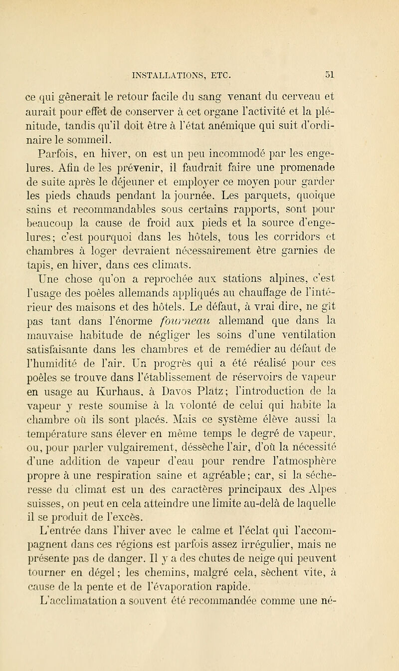 ce qui gênerait le retour facile du sang venant du cerveau et aurait pour effet de conserver à cet organe l'activité et la plé- nitude, tandis qu'il doit être à l'état anémique qui suit d'ordi- naire le sommeil. Parfois, en hiver, on est un peu incommodé par les enge- lures. Afin de les prévenir, il faudrait faire une promenade de suite après le déjeuner et employer ce moyen pour garder les pieds chauds pendant la journée. Les parquets, quoique sains et recommandables sous certains rapports, sont pour beaucoup la cause de froid aux pieds et la source d'enge- lures; c'est pourquoi dans les hôtels, tous les corridors et chambres à loger devraient nécessairement être garnies de tapis, en hiver, dans ces climats. Une chose qu'on a reprochée aux stations alpines, c'est l'usage des poêles allemands appliqués au chauffage de l'inté- rieur des maisons et des hôtels. Le défaut, à vrai dire, ne gît pas tant dans l'énorme fourneau allemand que dans la mauvaise habitude de négliger les soins d'une ventilation satisfaisante dans les chambres et de remédier au défaut de l'humidité de l'air. Un progrès qui a été réalisé pour ces poêles se trouve dans l'établissement de réservoirs de vapeur en usage au Kurhaus, à Davos Platz; l'introduction de la vapeur y reste soumise à la volonté de celui qui habite la chambre où ils sont placés. Mais ce système élève aussi la température sans élever en même temps le degré de vapeur, ou, pour parler vulgairement, dessèche l'air, d'où la nécessité d'une addition de vapeur d'eau pour rendre l'atmosphère propre à une respiration saine et agréable ; car, si la séche- resse du climat est un des caractères principaux des Alpes suisses, on peut en cela atteindre une limite au-delà de laquelle il se produit de l'excès. L'entrée dans l'hiver avec le calme et l'éclat qui l'accom- pagnent dans ces régions est parfois assez irrégulier, mais ne présente pas de danger. Il y a des chutes de neige qui peuvent tourner en dégel ; les chemins, malgré cela, sèchent vite, à cause de la pente et de l'évaporation rapide. L'acclimatation a souvent été recommandée comme une né-