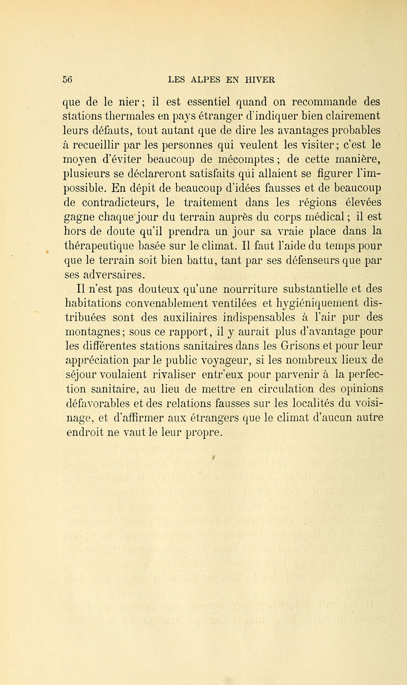 que de le nier; il est essentiel quand on recommande des stations thermales en pays étranger d'indiquer bien clairement leurs défauts, tout autant que de dire les avantages probables à recueillir par les personnes qui veulent les visiter ; c'est le moyen d'éviter beaucoup de mécomptes ; de cette manière, plusieurs se déclareront satisfaits qui allaient se figurer l'im- possible. En dépit de beaucoup d'idées fausses et de beaucoup de contradicteurs, le traitement dans les régions élevées gagne chaque jour du terrain auprès du corps médical ; il est hors de doute qu'il prendra un jour sa vraie place dans la thérapeutique basée sur le climat. Il faut l'aide du temps pour que le terrain soit bien battu, tant par ses défenseurs que par ses adversaires. Il n'est pas douteux qu'une nourriture substantielle et des habitations convenablement ventilées et hygiéniquement dis- tribuées sont des auxiliaires indispensables à l'air pur des montagnes ; sous ce rapport, il y aurait plus d'avantage pour les différentes stations sanitaires dans les Grisons et pour leur appréciation par le public voyageur, si les nombreux lieux de séjour voulaient rivaliser entr'eux pour parvenir à la perfec- tion sanitaire, au lieu de mettre en circulation des opinions défavorables et des relations fausses sur les localités du voisi- nage, et d'affirmer aux étrangers que le climat d'aucun autre endroit ne vaut le leur propre.