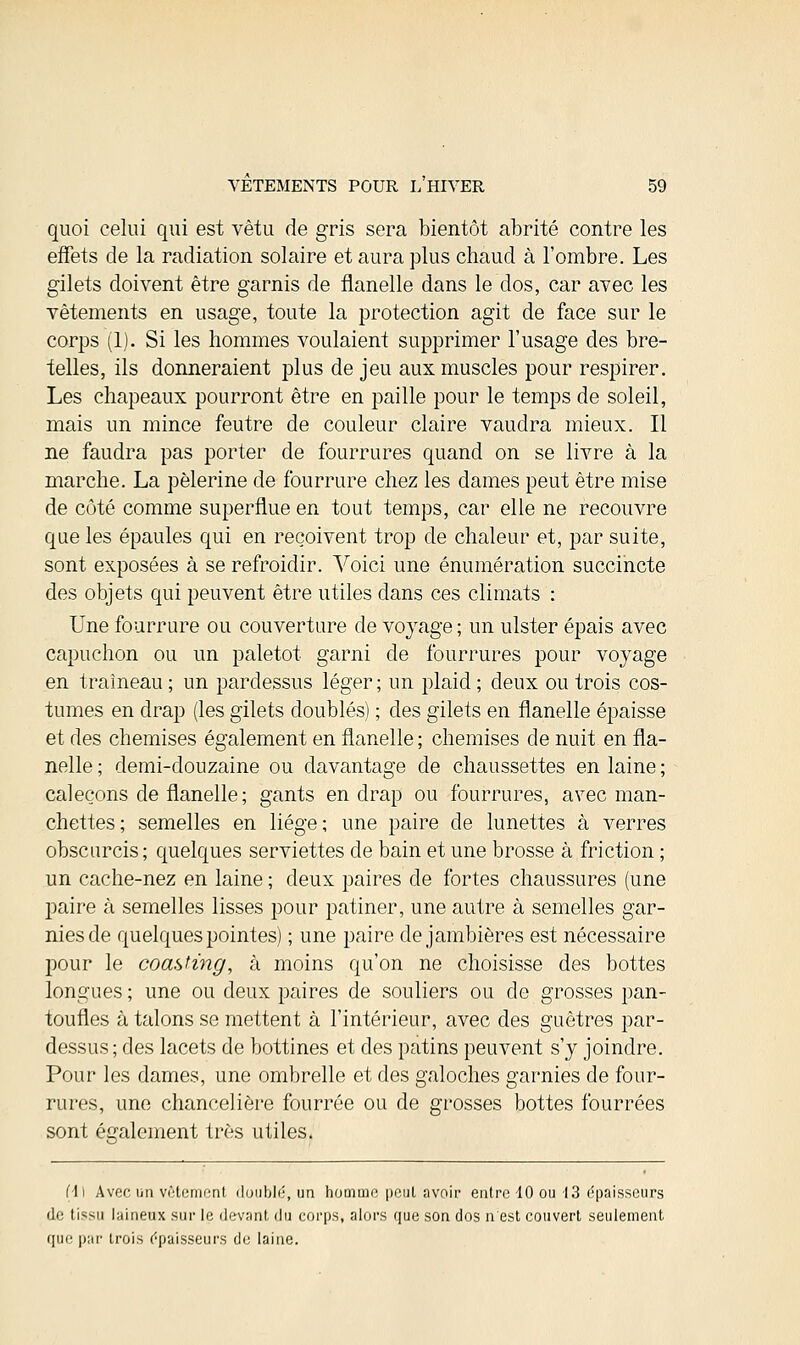 quoi celui qui est vêtu de gris sera bientôt abrité contre les effets de la radiation solaire et aura plus chaud à l'ombre. Les gilets doivent être garnis de flanelle dans le dos, car avec les vêtements en usage, toute la protection agit de face sur le corps (1). Si les hommes voulaient supprimer l'usage des bre- telles, ils donneraient plus de jeu aux muscles pour respirer. Les chapeaux pourront être en paille pour le temps de soleil, mais un mince feutre de couleur claire vaudra mieux. Il ne faudra pas porter de fourrures quand on se livre à la marche. La pèlerine de fourrure chez les dames peut être mise de côté comme superflue en tout temps, car elle ne recouvre que les épaules qui en reçoivent trop de chaleur et, par suite, sont exposées à se refroidir. Voici une énumération succincte des objets qui peuvent être utiles dans ces climats : Une fourrure ou couverture de voyage ; un ulster épais avec capuchon ou un paletot garni de fourrures pour voyage en traîneau; un pardessus léger; un plaid; deux ou trois cos- tumes en drap (les gilets doublés) ; des gilets en flanelle épaisse et des chemises également en flanelle ; chemises de nuit en fla- nelle ; demi-douzaine ou davantage de chaussettes en laine ; caleçons de flanelle; gants en drap ou fourrures, avec man- chettes; semelles en liège; une paire de lunettes à verres obscurcis; quelques serviettes de bain et une brosse à friction ; un cache-nez en laine ; deux paires de fortes chaussures (une paire à semelles lisses pour patiner, une autre à semelles gar- nies de quelques pointes) ; une paire de jambières est nécessaire pour le coasting, à moins qu'on ne choisisse des bottes longues ; une ou deux paires de souliers ou de grosses pan- toufles à talons se mettent à l'intérieur, avec des guêtres par- dessus; des lacets de bottines et des patins peuvent s'y joindre. Pour les dames, une ombrelle et des galoches garnies de four- rures, une chancelière fourrée ou de grosses bottes fourrées sont également très utiles. fii Avec un vêtement doublé, un homme peut avoir entre 10 ou 13 épaisseurs de tissu laineux sur le devant du corps, alors que son dos n'est couvert seulement que par trois épaisseurs de laine.