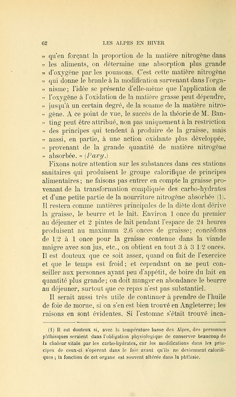 qu'en forçant la proportion de la matière nitrogène dans les aliments, on détermine une absorption plus grande d'oxygène par les poumons. C'est cette matière nitrogène qui donne le branle à la modification survenant dans l'orga- nisme; l'idée se présente d'elle-même que l'application de l'oxygène à l'oxidation de la matière grasse peut dépendre, jusqu'à un certain degré, de la somme de la matière nitro- gène. A ce point de vue, le succès de la théorie de M. Ban- ting peut être attribué, non pas uniquement à la restriction des principes qui tendent à produire de la graisse, mais aussi, en partie, à une action oxidante plus développée, provenant de la grande quantité de matière nitrogène » absorbée. » (Pavy.) Fixons notre attention sur les substances dans ces stations sanitaires qui produisent le groupe calorifique de principes alimentaires ; ne faisons pas entrer en compte la graisse pro- venant de la transformation compliquée des carbo-hydrates et d'une petite partie de la nourriture nitrogène absorbée (1). Il restera comme matières principales de la diète dont dérive la graisse, le beurre et le lait. Environ 1 once du premier au déjeuner et 2 pintes de lait pendant l'espace de 24 heures produisent au maximum 2.6 onces de graisse; concédons de 1/2 à 1 once pour la graisse contenue dans la viande maigre avec son jus, etc., on obtient en tout 3 à 3 1/2 onces. Il est douteux que ce soit assez, quand on fait de l'exercice et que le temps est froid ; et cependant on ne peut con- seiller aux personnes ayant peu d'appétit, de boire du lait en quantité plus grande ; on doit manger en abondance le beurre au déjeuner, surtout que ce repas n'est pas substantiel. Il serait aussi très utile de continuer à prendre de l'huile de foie de morue, si on s'en est bien trouvé en Angleterre; les raisons en sont évidentes. Si l'estomac s'était trouvé inca- (4) Il est douteux si, avec la température basse des Alpes, des personnes phthisiques seraient dans l'obligation physiologique de conserver beaucoup de la chaleur vitale parles carbo-hydrates, car. les modificalions dans les prin- cipes de ceux-ci s'opèrent dans le foie avant qu'ils ne deviennent calorifi- ques ; la fonction de cet organe est souvent altérée dans la phthisie.