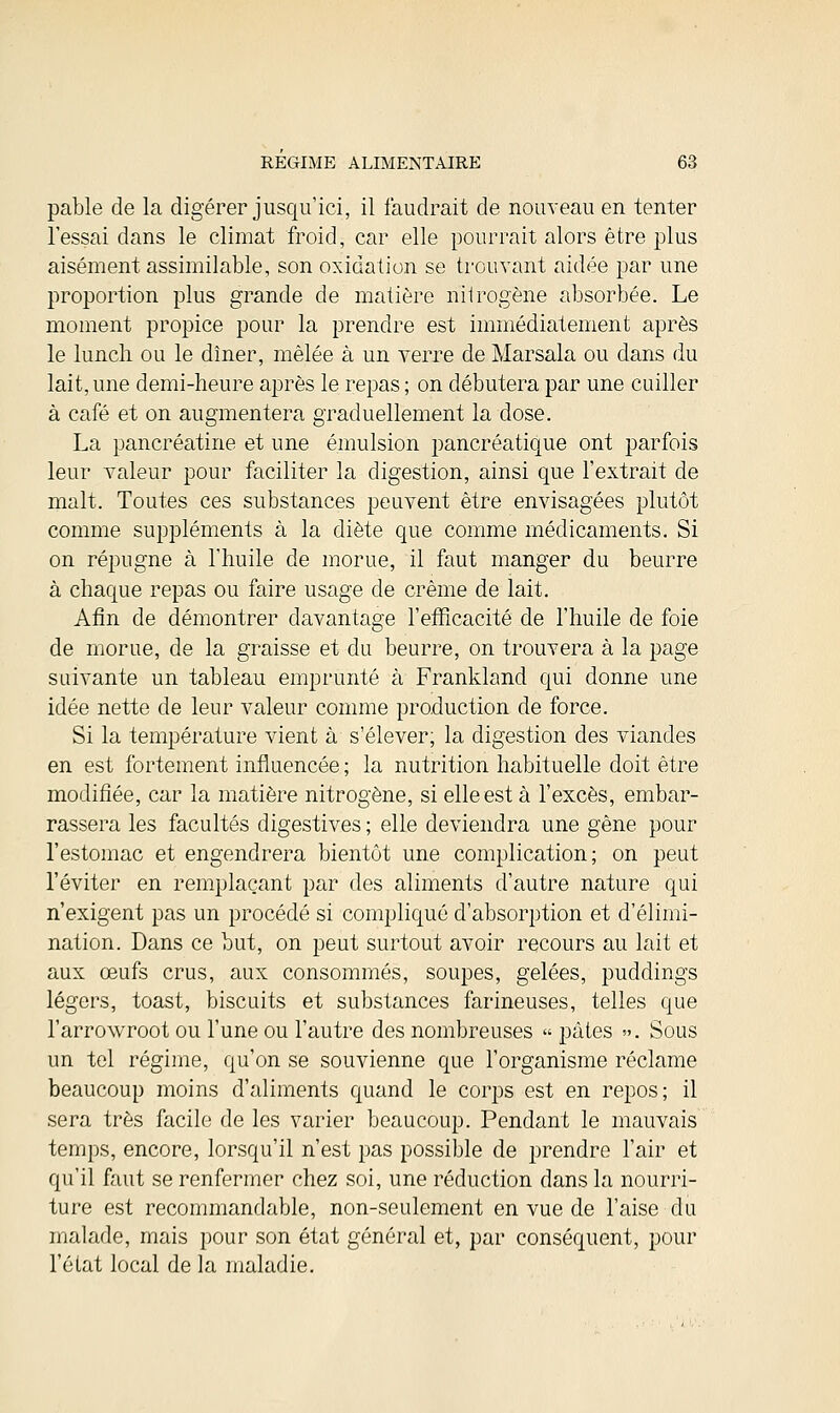 pable de la digérer jusqu'ici, il faudrait de nouveau en tenter l'essai dans le climat froid, car elle pourrait alors être plus aisément assimilable, son oxidation se trouvant aidée par une proportion plus grande de matière nitrogène absorbée. Le moment propice pour la prendre est immédiatement après le lunch ou le dîner, mêlée à un verre de Marsala ou dans du lait, une demi-heure après le repas ; on débutera par une cuiller à café et on augmentera graduellement la dose. La pancréatine et une émulsion pancréatique ont parfois leur valeur pour faciliter la digestion, ainsi que l'extrait de malt. Toutes ces substances peuvent être envisagées plutôt comme suppléments à la diète que comme médicaments. Si on répugne à l'huile de morue, il faut manger du beurre à chaque repas ou faire usage de crème de lait. Afin de démontrer davantage l'efficacité de l'huile de foie de morue, de la graisse et du beurre, on trouvera à la page suivante un tableau emprunté à Frankland qui donne une idée nette de leur valeur comme production de force. Si la température vient à s'élever; la digestion des viandes en est fortement influencée ; la nutrition habituelle doit être modifiée, car la matière nitrogène, si elle est à l'excès, embar- rassera les facultés digestives ; elle deviendra une gène pour l'estomac et engendrera bientôt une complication; on peut l'éviter en remplaçant par des aliments d'autre nature qui n'exigent pas un procédé si compliqué d'absorption et d'élimi- nation. Dans ce but, on peut surtout avoir recours au lait et aux œufs crus, aux consommés, soupes, gelées, puddings légers, toast, biscuits et substances farineuses, telles que l'arrowroot ou l'une ou l'autre des nombreuses « pâtes ». Sous un tel régime, qu'on se souvienne que l'organisme réclame beaucoup moins d'aliments quand le corps est en repos; il sera très facile de les varier beaucoup. Pendant le mauvais temps, encore, lorsqu'il n'est pas possible de prendre l'air et qu'il faut se renfermer chez soi, une réduction dans la nourri- ture est recommandable, non-seulement en vue de l'aise du malade, mais pour son état général et, par conséquent, pour l'état local de la maladie.