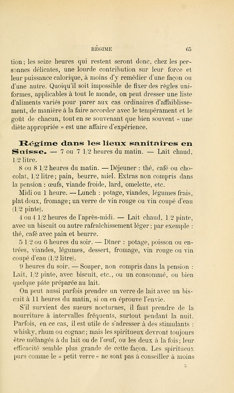 tion ; les seize heures qui restent seront donc, chez les per- sonnes délicates, une lourde contribution sur leur force et leur puissance calorique, à moins d'y remédier d'une façon ou d'une autre. Quoiqu'il soit impossible de fixer des règles uni- formes, applicables à tout le monde, on peut dresser une liste d'aliments variés pour parer aux cas ordinaires d'affaiblisse- ment, de manière à la faire accorder avec le tempérament et le goût de chacun, tout en se souvenant que bien souvent « une diète appropriée » est une affaire d'expérience. Régime dans les lieux sanitaires en Suisse. — 7 ou 7 1/2 heures du matin. — Lait chaud, 1 2 litre. 8 ou 8 1/2 heures du matin. — Déjeuner : thé, café ou cho- colat, 12litre; pain, beurre, miel. Extras non compris dans la pension : œufs, viande froide, lard, omelette, etc. Midi ou 1 heure. —Lunch : potage, viandes, légumes frais, plat doux, fromage ; un verre de vin rouge ou vin coupé d'eau (1/2 pinte). 4 ou 4 1/2 heures de l'après-midi. — Lait chaud, 12 pinte, avec un biscuit ou autre rafraîchissement léger ; par exemple : thé, café avec pain et beurre. 5 1/2 ou 6 heures du soir. — Dîner : potage, poisson ou en- trées, viandes, légumes, dessert, fromage, vin rouge ou vin coupé d'eau (1/2 litre). 9 heures du soir. — Souper, non compris dans la pension : Lait, 1/2 pinte, avec biscuit, etc., ou un consommé, ou bien quelque pâte préparée au lait. On peut aussi parfois prendre un verre de lait avec un bis- cuit à 11 heures du matin, si on en éprouve l'envie. S'il survient des sueurs nocturnes, il faut prendre de la nourriture à intervalles fréquents, surtout pendant la nuit. Parfois, en ce cas, il est utile de s'adresser à des stimulants : whisky, rhum ou cognac; mais les spiritueux devront toujours être mélangés à du lait ou de l'œuf, ou les deux à la fois ; leur efficacité semble plus grande de cette façon. Les spiritueux purs comme le » petit verre » ne sont pas à conseiller à moins