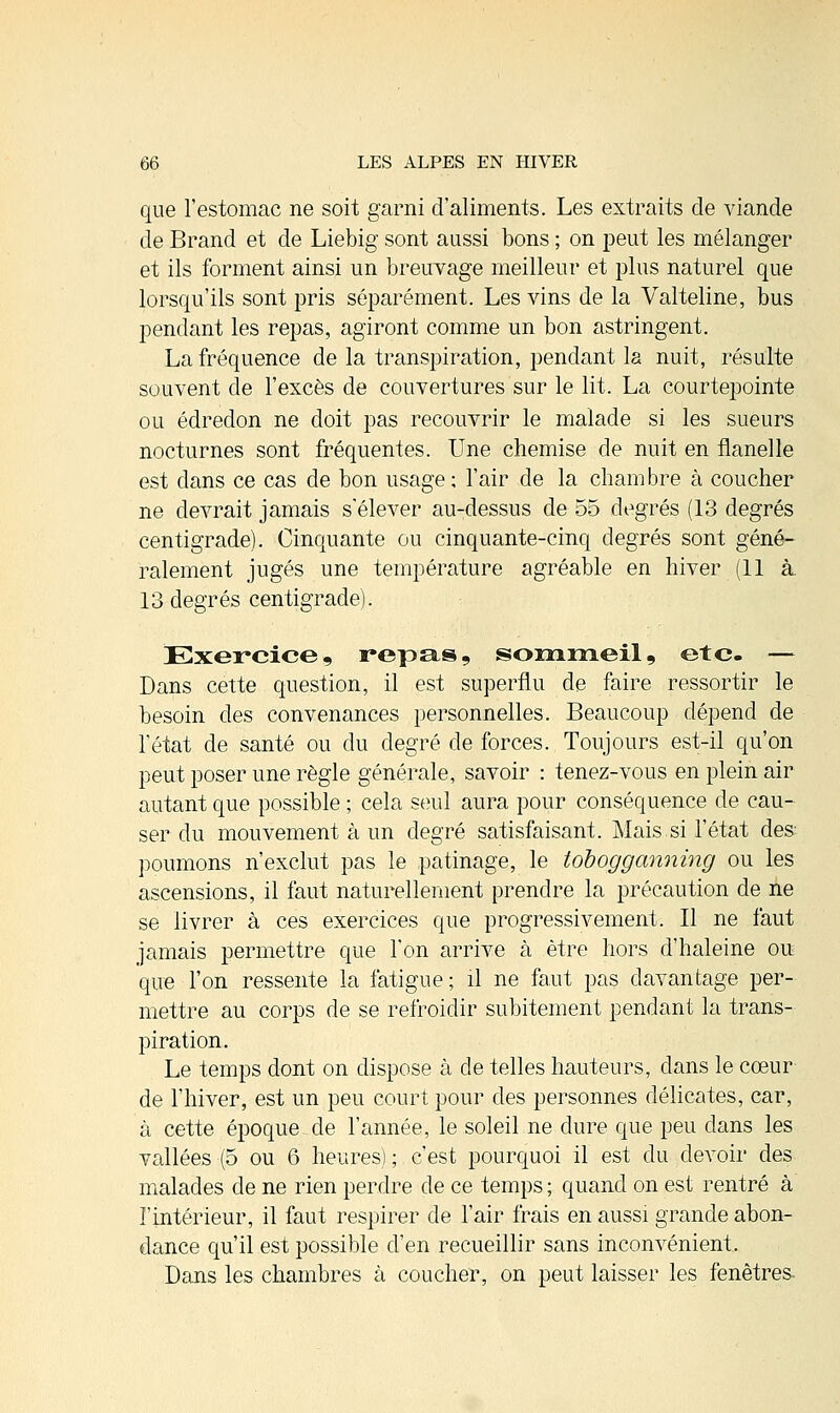 que l'estomac ne soit garni d'aliments. Les extraits de viande de Brand et de Liebig sont aussi bons ; on peut les mélanger et ils forment ainsi un breuvage meilleur et plus naturel que lorsqu'ils sont pris séparément. Les vins de la Valteline, bus pendant les repas, agiront comme un bon astringent. La fréquence de la transpiration, pendant la nuit, résulte souvent de l'excès de couvertures sur le lit. La courtepointe ou édredon ne doit pas recouvrir le malade si les sueurs nocturnes sont fréquentes. Une chemise de nuit en flanelle est dans ce cas de bon usage; l'air de la chambre à coucher ne devrait jamais s'élever au-dessus de 55 degrés (13 degrés centigrade). Cinquante ou cinquante-cinq degrés sont géné- ralement jugés une température agréable en hiver (11 à 13 degrés centigrade). Exercice, repas, sommeil, etc. — Dans cette question, il est superflu de faire ressortir le besoin des convenances personnelles. Beaucoup dépend de l'état de santé ou du degré de forces. Toujours est-il qu'on peut poser une règle générale, savoir : tenez-vous en plein air autant que possible ; cela seul aura pour conséquence de cau- ser du mouvement à un degré satisfaisant. Mais si l'état des. poumons n'exclut pas le patinage, le tobogganning ou les ascensions, il faut naturellement prendre la précaution de ne se livrer à ces exercices que progressivement. Il ne faut jamais permettre que l'on arrive à être hors d'haleine ou que l'on ressente la fatigue; il ne faut pas davantage per- mettre au corps de se refroidir subitement pendant la trans- piration. Le temps dont on dispose à de telles hauteurs, dans le cœur de l'hiver, est un peu court pour des personnes délicates, car, à cette époque de l'année, le soleil ne dure que peu dans les vallées (5 ou 6 heures); c'est pourquoi il est du devoir des malades de ne rien perdre de ce temps ; quand on est rentré à l'intérieur, il faut respirer de l'air frais en aussi grande abon- dance qu'il est possible d'en recueillir sans inconvénient. Dans les chambres à coucher, on peut laisser les fenêtres-