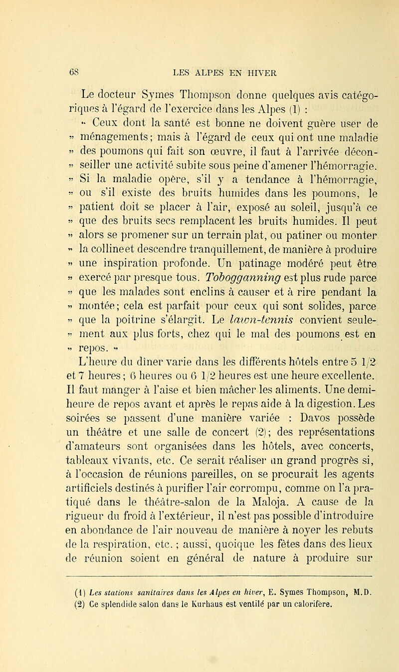 Le docteur Sjmes Thompson donne quelques avis catégo- riques à l'égard de l'exercice dans les Alpes (1) : » Ceux dont la santé est bonne ne doivent guère user de  ménagements; mais à l'égard de ceux qui ont une maladie » des poumons qui fait son œuvre, il faut à l'arrivée décon- » seiller une activité subite sous peine d'amener l'hémorragie. » Si la maladie opère, s'il y a tendance à l'hémorragie, » ou s'il existe des bruits humides dans les poumons, le  patient doit se placer à l'air, exposé au soleil, jusqu'à ce » que des bruits secs remplacent les bruits humides. Il peut « alors se promener sur un terrain plat, ou patiner ou monter » la colline et descendre tranquillement, de manière à produire » une inspiration profonde. Un patinage modéré peut être » exercé par presque tous. Tobogganning est plus rude parce » que les malades sont enclins à causer et à rire pendant la » montée ; cela est parfait pour ceux qui sont solides, parce » que la poitrine s'élargit. Le lawn-tennis convient seule-  ment aux plus forts, chez qui le mal des poumons est en « repos. » L'heure du dîner varie dans les différents hôtels entre 5 1/2 et 7 heures ; 6 heures ou G 1/2 heures est une heure excellente. Il faut manger à l'aise et bien mâcher les aliments. Une demi- heure de repos avant et après le repas aide à la digestion. Les soirées se passent d'une manière variée : Davos possède un théâtre et une salle de concert (2); des représentations d'amateurs sont organisées dans les hôtels, avec concerts, tableaux vivants, etc. Ce serait réaliser un grand progrès si, à l'occasion de réunions pareilles, on se procurait les agents artificiels destinés à purifier l'air corrompu, comme on l'a pra- tiqué dans le théâtre-salon de la Maloja. A cause de la rigueur du froid à l'extérieur, il n'est pas possible d'introduire en abondance de l'air nouveau de manière à noyer les rebuts de la respiration, etc. ; aussi, quoique les fêtes dans des lieux de réunion soient en général de nature à produire sur (i) Les stations sanitaires dans les Alpes en hiver, E. Synies Thompson, M.D. (2) Ce splendide salon dans le Kurhaus est ventilé par un calorifère.