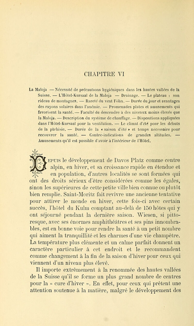 CHAPITRE VI La Maloja —Nécessité de précautions hygiéniques dans les hautes vallées de la Suisse. — L'Hôtel-Kursaal de la Maloja — Drainage. — Le plateau : son rideau de montagnes. — Rareté du vent Fôhn. — Durée du jour et avantages des rayons solaires dans l'anémie. — Promenades plates et amusements qui favorisent la santé. — Faculté de descendre à des niveaux moins élevés que la Maloja. — Description du système de chauffage. — Dispositions appliquées dans l'Hôtel-Kursaal pour la ventilation. — Le climat d'été pour les débuts de la phihisie. — Durée de la « saison d'été » et temps nécessaire pour recouvrer la santé. — Contre-indications de grandes altitudes. — Amusements qu'il est possible d'avoir à l'intérieur de l'Hôtel. \1> ^epuis le développement de Davos Platz comme centre alpin, en hiver, et sa croissance rapide en étendue et cx^ en population, d'autres localités se sont formées qui ont des droits sérieux d'être considérées comme les égales, sinon les supérieures de cette petite ville bien connue ou plutôt bien remplie. Saint-Moritz fait revivre une ancienne tentative pour attirer le monde en hiver, cette fois-ci avec certain succès, l'hôtel du Kulm comptant au-delà de 150 hôtes qui y ont séjourné pendant la dernière saison. Wiesen, si pitto- resque, avec ses énormes amphithéâtres et ses pins innombra- bles, est en bonne voie pour rendre la santé à un petit nombre qui aiment la tranquillité et les charmes d'une vie champêtre. La température plus clémente et un calme parfait donnent un caractère particulier à cet endroit et le recommandent comme changement à la fin de la saison d'hiver pour ceux qui viennent d'un niveau plus élevé. Il importe extrêmement à la renommée des hautes vallées de la Suisse qu'il se forme un plus grand nombre de centres pour la « cure d'hiver ». En effet, pour ceux qui prêtent une attention soutenue à la matière, malgré le développement des