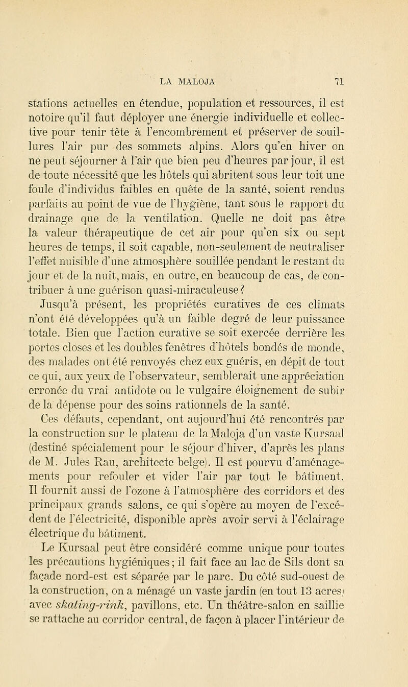 stations actuelles en étendue, population et ressources, il est notoire qu'il faut déployer une énergie individuelle et collec- tive pour tenir tête à l'encombrement et préserver de souil- lures l'air pur des sommets alpins. Alors qu'en hiver on ne peut séjourner à l'air que bien peu d'heures par jour, il est de toute nécessité que les hôtels qui abritent sous leur toit une foule d'individus faibles en quête de la santé, soient rendus parfaits au point de vue de l'hygiène, tant sous le rapport du drainage que de la ventilation. Quelle ne doit pas être la valeur thérapeutique de cet air pour qu'en six ou sept heures de temps, il soit capable, non-seulement de neutraliser l'effet nuisible d'une atmosphère souillée pendant le restant du jour et de la nuit, mais, en outre, en beaucoup de cas, de con- tribuer à une guérison quasi-miraculeuse ? Jusqu'à présent, les propriétés curatives de ces climats n'ont été développées qu'à un faible degré de leur puissance totale. Bien que l'action curative se soit exercée derrière les portes closes et les doubles fenêtres d'hôtels bondés de monde, des malades ont été renvoyés chez eux guéris, en dépit de tout ce qui, aux yeux de l'observateur, semblerait une appréciation erronée du vrai antidote ou le vulgaire éloignement de subir de la dépense pour des soins rationnels de la santé. Ces défauts, cependant, ont aujourd'hui été rencontrés par la construction sur le plateau de laMaloja d'un vaste Kursaal (destiné spécialement pour le séjour d'hiver, d'après les plans de M. Jules Rau, architecte belge). Il est pourvu d'aménage- ments pour refouler et vider l'air par tout le bâtiment. Il fournit aussi de l'ozone à l'atmosphère des corridors et des principaux grands salons, ce qui s'opère au moyen de l'excé- dent de l'électricité, disponible après avoir servi à l'éclairage électrique du bâtiment. Le Kursaal peut être considéré comme unique pour toutes les précautions hygiéniques ; il fait face au lac de Sils dont sa façade nord-est est séparée par le parc. Du côté sud-ouest de la construction, on a ménagé un vaste jardin (en tout 13 acres; avec skating-rink, pavillons, etc. Un théâtre-salon en saillie se rattache au corridor central, de façon à placer l'intérieur de