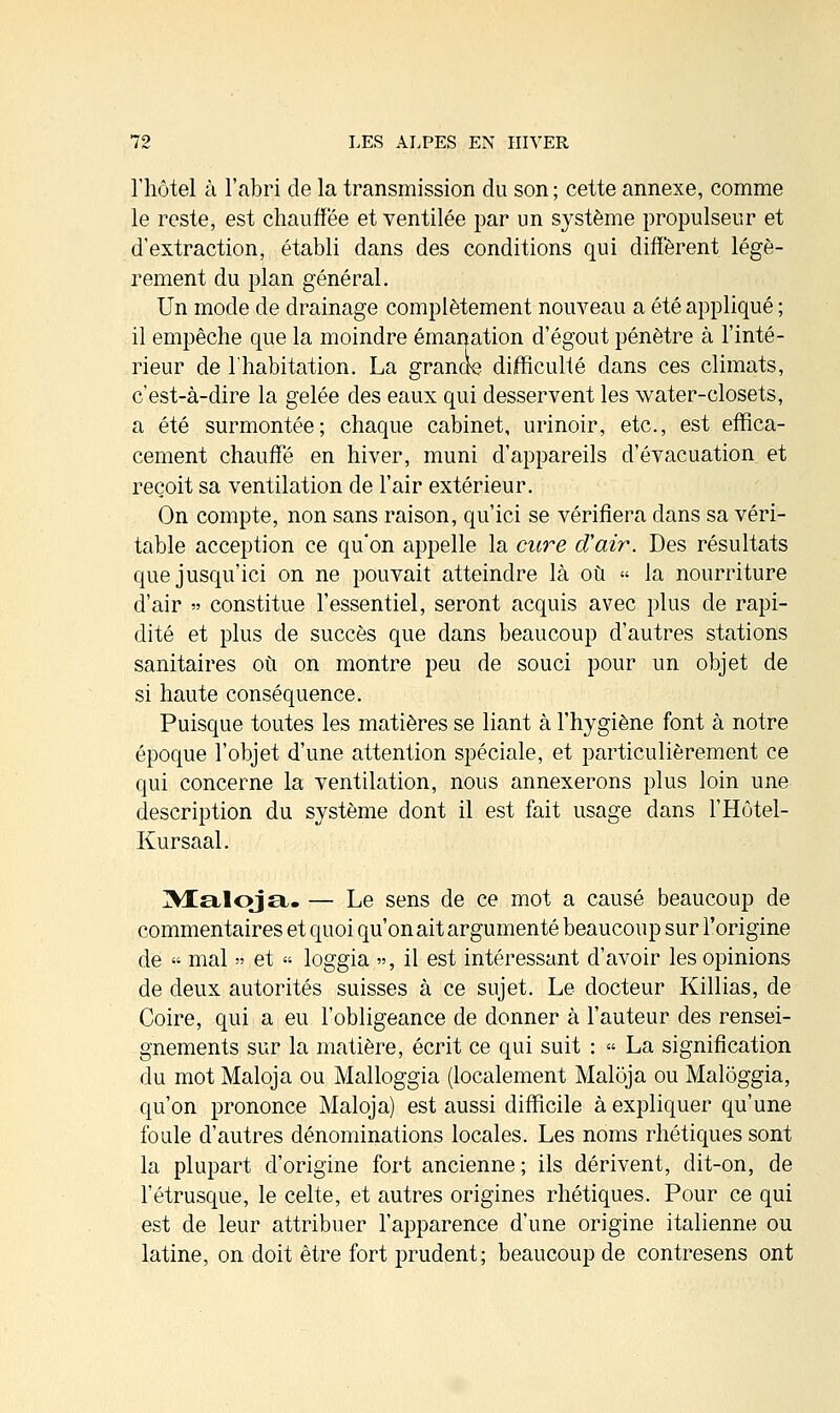 l'hôtel à l'abri de la transmission du son ; cette annexe, comme le reste, est chauffée et ventilée par un système propulseur et d'extraction, établi dans des conditions qui diffèrent légè- rement du plan général. Un mode de drainage complètement nouveau a été appliqué ; il empêche que la moindre émanation d'égout pénètre à l'inté- rieur de l'habitation. La grande difficulté dans ces climats, c'est-à-dire la gelée des eaux qui desservent les water-closets, a été surmontée; chaque cabinet, urinoir, etc., est effica- cement chauffé en hiver, muni d'appareils d'évacuation et reçoit sa ventilation de l'air extérieur. On compte, non sans raison, qu'ici se vérifiera dans sa véri- table acception ce qu'on appelle la cure d'air. Des résultats que jusqu'ici on ne pouvait atteindre là où » la nourriture d'air » constitue l'essentiel, seront acquis avec plus de rapi- dité et plus de succès que dans beaucoup d'autres stations sanitaires où on montre peu de souci pour un objet de si haute conséquence. Puisque toutes les matières se liant à l'hygiène font à notre époque l'objet d'une attention spéciale, et particulièrement ce qui concerne la ventilation, nous annexerons plus loin une description du système dont il est fait usage dans l'Hôtel- Kursaal. IVIaloja. — Le sens de ce mot a causé beaucoup de commentaires et quoi qu'on ait argumenté beaucoup sur l'origine de « mal » et « loggia », il est intéressant d'avoir les opinions de deux autorités suisses à ce sujet. Le docteur Killias, de Coire, qui a eu l'obligeance de donner à l'auteur des rensei- gnements sur la matière, écrit ce qui suit : » La signification du mot Maloja ou Malloggia (localement Maloja ou Malôggia, qu'on prononce Maloja) est aussi difficile à expliquer qu'une foule d'autres dénominations locales. Les noms rhétiques sont la plupart d'origine fort ancienne; ils dérivent, dit-on, de l'étrusque, le celte, et autres origines rhétiques. Pour ce qui est de leur attribuer l'apparence d'une origine italienne ou latine, on doit être fort prudent; beaucoup de contresens ont