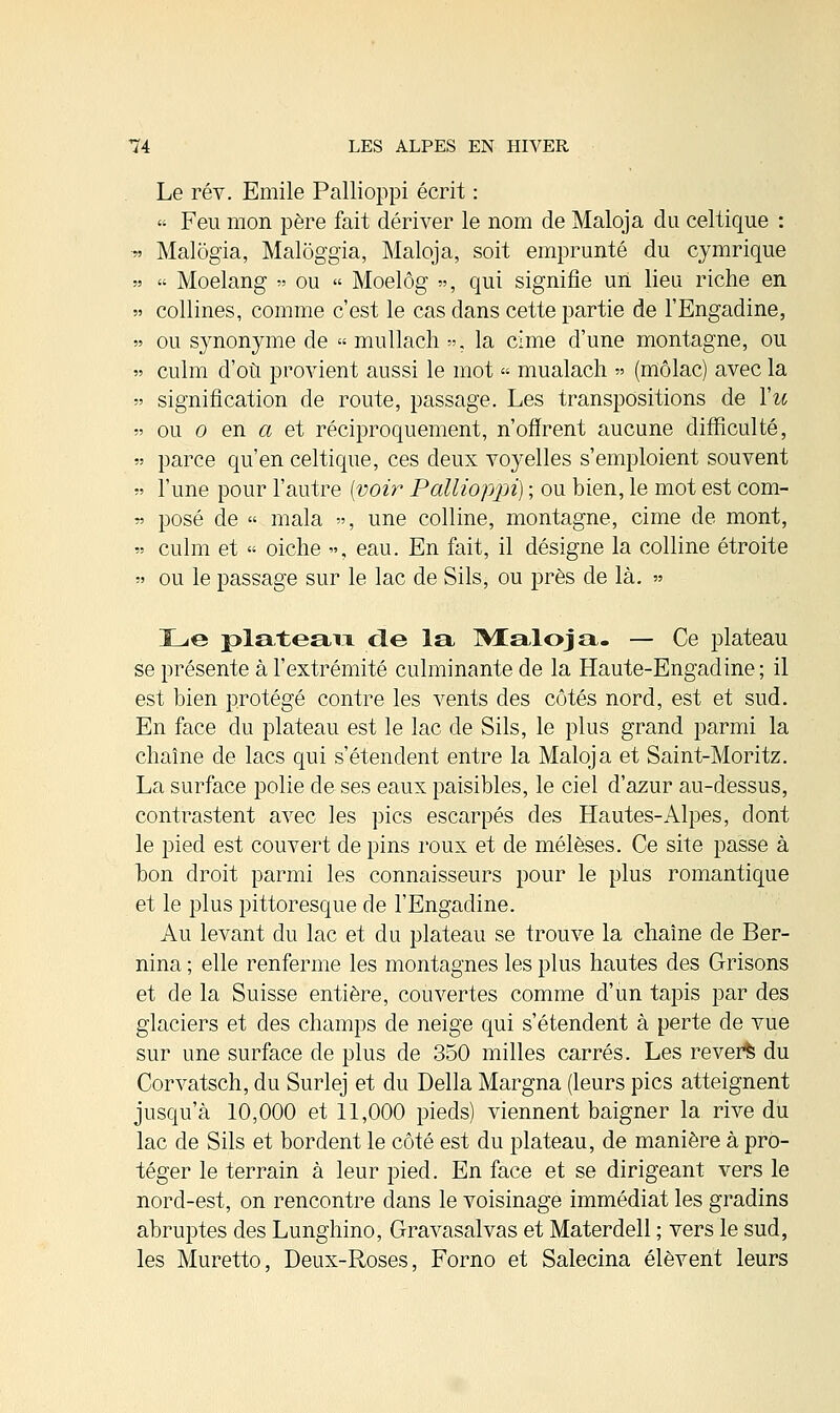 Le rév. Emile Pallioppi écrit :  Feu mon père fait dériver le nom de Maloja du celtique : Malogia, Maloggia, Maloja, soit emprunté du cymrique  Moelang » ou « Moelôg », qui signifie un lieu riche en collines, comme c'est le cas dans cette partie de l'Engadine, ou synonyme de « mullach »; la cime d'une montagne, ou culm d'où provient aussi le mot « mualach » (niôlac) avec la signification de route, passage. Les transpositions de Vu ou o en a et réciproquement, n'offrent aucune difficulté, parce qu'en celtique, ces deux voyelles s'emploient souvent l'une pour l'autre (voir Pallioppi) ; ou bien, le mot est com- posé de » mala », une colline, montagne, cime de mont, culm et « oiche », eau. En fait, il désigne la colline étroite ou le passage sur le lac de Sils, ou près de là. » Le plateau cle la IVXaloja. — Ce plateau se présente à l'extrémité culminante de la Haute-Engadine ; il est bien protégé contre les vents des côtés nord, est et sud. En face du plateau est le lac de Sils, le plus grand parmi la chaîne de lacs qui s'étendent entre la Maloja et Saint-Moritz. La surface polie de ses eaux paisibles, le ciel d'azur au-dessus, contrastent avec les pics escarpés des Hautes-Alpes, dont le pied est couvert de pins roux et de mélèses. Ce site passe à bon droit parmi les connaisseurs pour le plus romantique et le plus pittoresque de l'Engadine. Au levant du lac et du plateau se trouve la chaîne de Ber- nina ; elle renferme les montagnes les plus hautes des Grisons et de la Suisse entière, couvertes comme d'un tapis par des glaciers et des champs de neige qui s'étendent à perte de vue sur une surface de plus de 350 milles carrés. Les reverfe du Corvatsch, du Surlej et du Délia Margna (leurs pics atteignent jusqu'à 10,000 et 11,000 pieds) viennent baigner la rive du lac de Sils et bordent le côté est du plateau, de manière à pro- téger le terrain à leur pied. En face et se dirigeant vers le nord-est, on rencontre dans le voisinage immédiat les gradins abruptes des Lunghino, Gravasalvas et Materdell ; vers le sud, les Muretto, Deux-Roses, Forno et Salecina élèvent leurs