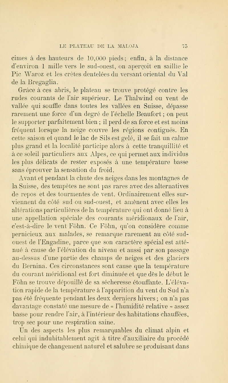 cimes à des hauteurs de 10,000 pieds ; enfin, à la distance d'environ 1 mille vers le sud-ouest, on aperçoit en saillie le Pic Waroz et les crêtes dentelées du versant oriental du Val de la Bregaglia. Grâce à ces abris, le plateau se trouve protégé contre les rudes courants de l'air supérieur. Le Thalwind ou vent de vallée qui souffle dans toutes les vallées en Suisse, dépasse rarement une force d'un degré de l'échelle Beaufort ; on peut le supporter parfaitement bien ; il perd de sa force et est moins fréquent lorsque la neige couvre les régions contiguës. En cette saison et quand le lac de Sils est gelé, il se fait un calme plus grand et la localité participe alors à cette tranquillité et à ce soleil particuliers aux Alpes, ce qui permet aux individus les plus délicats de rester exposés à une température basse sans éprouver la sensation du froid. Avant et pendant la chute des neiges dans les montagnes de la Suisse, des tempêtes ne sont pas rares avec des alternatives de repos et des tourmentes de vent. Ordinairement elles sur- viennent du côté sud ou sud-ouest, et amènent avec elles les altérations particulières de la température qui ont donné lieu à une appellation spéciale des courants méridionaux de l'air, c'est-à-dire le vent Fohn. Ce Fôhn, qu'on considère comme pernicieux aux malades, se remarque rarement au côté sud- ouest de l'Engadine, parce que son caractère spécial est atté- nué à cause de l'élévation du niveau et aussi par son passage au-dessus d'une partie des champs de neiges et des glaciers du Bernina. Ces circonstances sont cause que la température du courant méridional est fort diminuée et que dès le début le Fohn se trouve dépouillé de sa sécheresse étouffante. L'éléva- tion rapide de la température à l'apparition du vent du Sud n'a pas été fréquente pendant les deux derniers hivers ; on n'a pas davantage constaté une mesure de « l'humidité relative » assez basse pour rendre l'air, à l'intérieur des habitations chauffées, trop sec pour une respiration saine. Un des aspects les plus remarquables du climat alpin et celui qui indubitablement agit à titre d'auxiliaire du procédé chimique de changement naturel et salubre se produisant dans