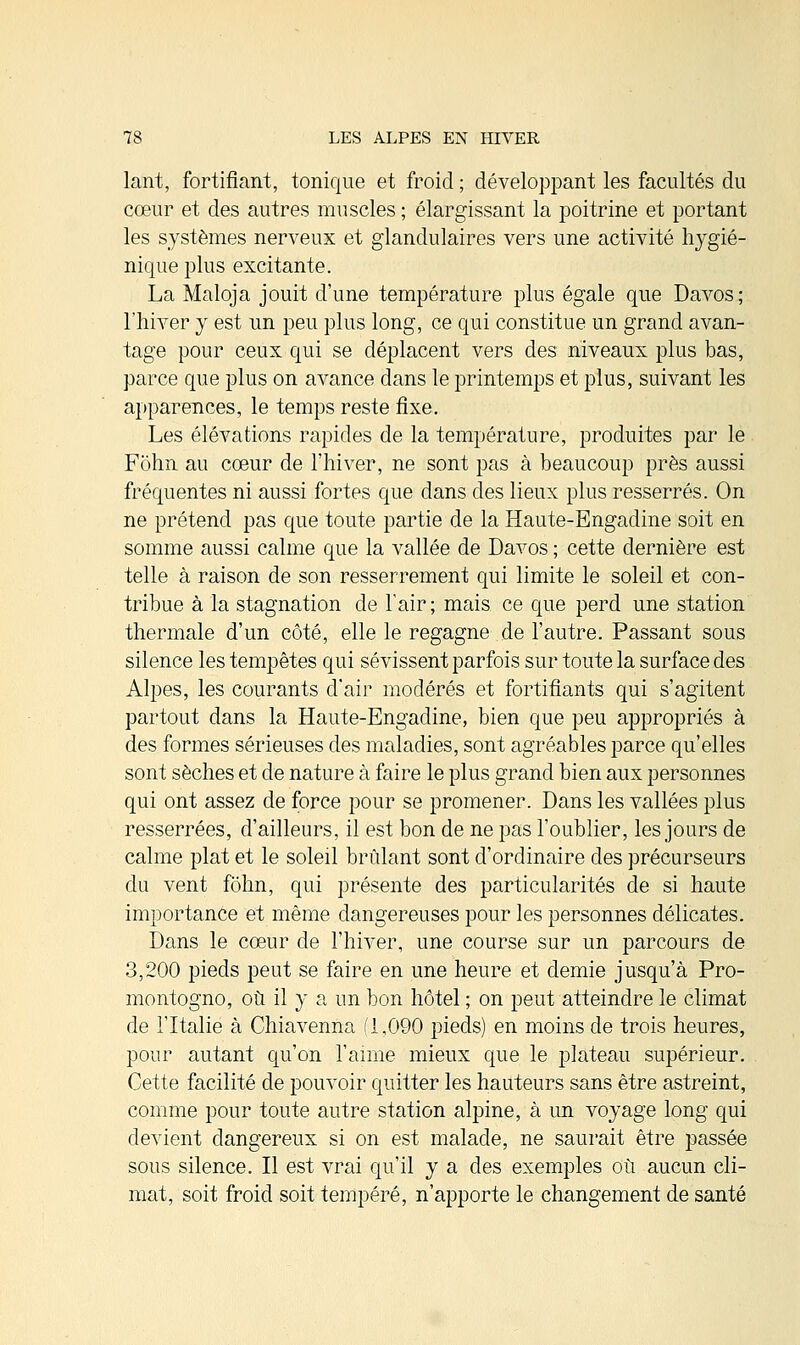 lant, fortifiant, tonique et froid ; développant les facultés du cœur et des autres muscles ; élargissant la poitrine et portant les systèmes nerveux et glandulaires vers une activité hygié- nique plus excitante. La Maloja jouit d'une température plus égale que Davos; l'hiver y est un peu plus long, ce qui constitue un grand avan- tage pour ceux qui se déplacent vers des niveaux plus bas, parce que plus on avance dans le printemps et plus, suivant les apparences, le temps reste fixe. Les élévations rapides de la température, produites par le Fohn au cœur de l'hiver, ne sont pas à beaucoup près aussi fréquentes ni aussi fortes que dans des lieux plus resserrés. On ne prétend pas que toute partie de la Haute-Engadine soit en somme aussi calme que la vallée de Davos ; cette dernière est telle à raison de son resserrement qui limite le soleil et con- tribue à la stagnation de l'air; mais ce que perd une station thermale d'un côté, elle le regagne de l'autre. Passant sous silence les tempêtes qui sévissent parfois sur toute la surface des Alpes, les courants d'air modérés et fortifiants qui s'agitent partout dans la Haute-Engadine, bien que peu appropriés à des formes sérieuses des maladies, sont agréables parce qu'elles sont sèches et de nature à faire le plus grand bien aux personnes qui ont assez de force pour se promener. Dans les vallées plus resserrées, d'ailleurs, il est bon de ne pas l'oublier, les jours de calme plat et le soleil brûlant sont d'ordinaire des précurseurs du vent fohn, qui présente des particularités de si haute importance et même dangereuses pour les personnes délicates. Dans le cœur de l'hiver, une course sur un parcours de 3,200 pieds peut se faire en une heure et demie jusqu'à Pro- montogno, où il y a un bon hôtel ; on peut atteindre le climat de l'Italie à Chiavenna (1,090 pieds) en moins de trois heures, pour autant qu'on l'aime mieux que le plateau supérieur. Cette facilité de pouvoir quitter les hauteurs sans être astreint, comme pour toute autre station alpine, à un voyage long qui devient dangereux si on est malade, ne saurait être passée sous silence. Il est vrai qu'il y a des exemples où aucun cli- mat, soit froid soit tempéré, n'apporte le changement de santé