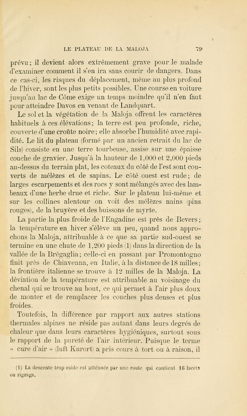 prévu; il devient alors extrêmement grave pour le malade d'examiner comment il s'en ira sans courir de dangers. Dans ce cas-ci, les risques du déplacement, même au plus profond de l'hiver, sont les plus petits possibles. Une course en voiture jusqu'au lac de Côme exige un temps moindre qu'il n'en faut pour atteindre Davos en venant de Landquart. Le sol et la végétation de la Maloja offrent les caractères habituels à ces élévations; la terre est peu profonde, riche, couverte d'une croûte noire ; elle absorbe l'humidité avec rapi- dité. Le lit du plateau (formé par un ancien retrait du lac de Sils) consiste en une terre tourbeuse, assise sur une épaisse couche de gravier. Jusqu'à la hauteur de 1,000 et 2,000 pieds au-dessus du terrain plat, les coteaux du côté de l'est sont cou- verts de mélèzes et de sapins. Le côté ouest est rude; de larges escarpements et des rocs y sont mélangés avec des lam- beaux d'une herbe drue et riche. Sur le plateau lui-même et sur les collines alentour on voit des mélèzes nains (pins rouges), de la bruyère et des baissons de myrte. La partie la plus froide de l'Engadine est près de Bevers ; la température en hiver s'élève un peu, quand nous appro- chons la Maloja, attribuable à ce que sa partie sud-ouest se termine en une chute de 1,200 pieds (1) dans la direction de la vallée de la Brégaglia ; celle-ci en passant par Promontogno finit près de Chiavenna, en Italie, à la distance de 18 milles; la frontière italienne se trouve à 12 milles de la Maloja. La déviation de la température est attribuable au voisinage du chenal qui se trouve au bout, ce qui permet à l'air plus doux de monter et de remplacer les couches plus denses et plus froides. Toutefois, la différence par rapport aux autres stations thermales alpines ne réside pas autant dans leurs degrés de chaleur que dans leurs caractères hygiéniques, surtout sous le rapport de la pureté de l'air intérieur. Puisque le terme « cure d'air « (luft Kurort) a pris cours à tort ou à raison, il (I) La descente trop raide est atténuée par une route qui contient 16 lacets ou zigzags.