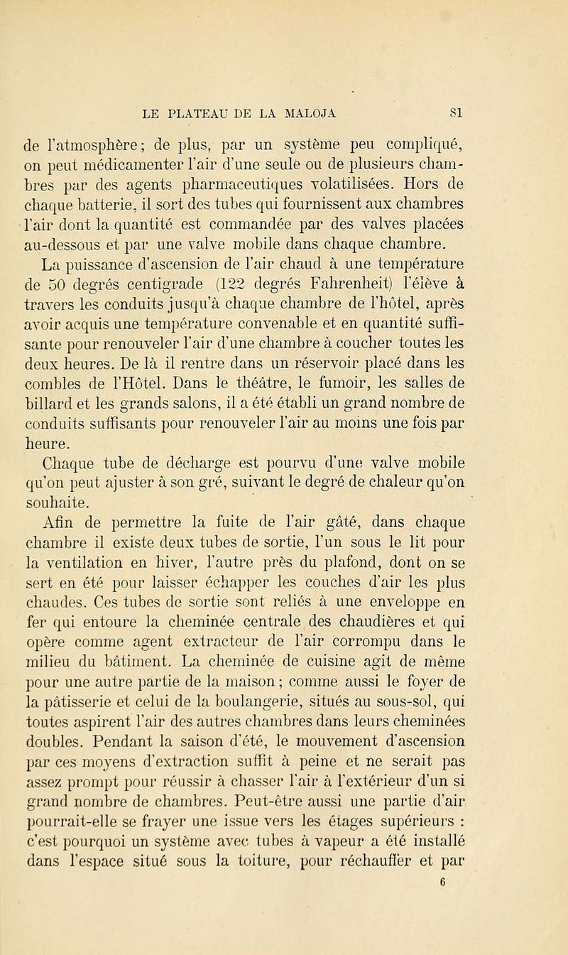 de l'atmosphère; de plus, par un système peu compliqué, on peut médicamenter l'air d'une seule ou de plusieurs cham- bres par des agents pharmaceutiques volatilisées. Hors de chaque batterie, il sort des tubes qui fournissent aux chambres l'air dont la quantité est commandée par des valves placées au-dessous et par une valve mobile dans chaque chambre. La puissance d'ascension de l'air chaud à une température de 50 degrés centigrade (122 degrés Fahrenheit) l'élève à travers les conduits jusqu'à chaque chambre de l'hôtel, après avoir acquis une température convenable et en quantité suffi- sante pour renouveler l'air d'une chambre à coucher toutes les deux heures. De là il rentre dans un réservoir placé dans les combles de l'Hôtel. Dans le théâtre, le fumoir, les salles de billard et les grands salons, il a été établi un grand nombre de conduits suffisants pour renouveler l'air au moins une fois par heure. Chaque tube de décharge est pourvu d'une valve mobile qu'on peut ajuster à son gré, suivant le degré de chaleur qu'on souhaite. Afin de permettre la fuite de l'air gâté, dans chaque chambre il existe deux tubes de sortie, l'un sous le lit pour la ventilation en hiver, l'autre près du plafond, dont on se sert en été pour laisser échapper les couches d'air les plus chaudes. Ces tubes de sortie sont reliés à une enveloppe en fer qui entoure la cheminée centrale des chaudières et qui opère comme agent extracteur de l'air corrompu dans le milieu du bâtiment. La cheminée de cuisine agit de même pour une autre partie de la maison ; comme aussi le foyer de la pâtisserie et celui de la boulangerie, situés au sous-sol, qui toutes aspirent l'air des autres chambres dans leurs cheminées doubles. Pendant la saison d'été, le mouvement d'ascension par ces moyens d'extraction suffit à peine et ne serait pas assez prompt pour réussir à chasser l'air à l'extérieur d'un si grand nombre de chambres. Peut-être aussi une partie d'air pourrait-elle se frayer une issue vers les étages supérieurs : c'est pourquoi un système avec tubes à vapeur a été installé dans l'espace situé sous la toiture, pour réchauffer et par 6