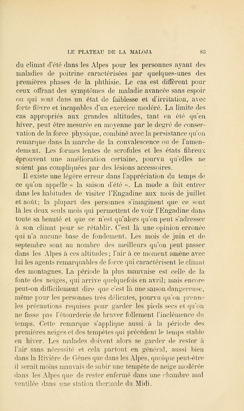 du climat d'été dans les Alpes pour les personnes ayant des maladies de poitrine caractérisées par quelques-unes des premières phases de la phthisie. Le cas est différent pour ceux offrant des symptômes de maladie avancée sans espoir ou qui sont dans un état de faiblesse et d'irritation, avec forte fièvre et incapables d'un exercice modéré. La limite des cas appropriés aux grandes altitudes, tant en été qu'en hiver, peut être mesurée en moyenne par le degré de conser- vation de la force physique, combiné avec la persistance qu'on remarque dans la marche de la convalescence ou de l'amen- dement. Les formes lentes de scrofules et les états fibreux éprouvent une amélioration certaine, pourvu qu'elles ne soient pas compliquées par des lésions accessoires. Il existe une légère erreur dans l'appréciation du temps de ce qu'on appelle « la saison d'été ». La mode a fait entrer dans les habitudes de visiter l'Engadine aux mois de juillet et août; la plupart des personnes s'imaginent que ce sont là les deux seuls mois qui permettent de voir l'Engadine dans toute sa beauté et que ce n'est qu'alors qu'on peut s'adresser à son climat pour se rétablir. C'est là une opinion erronée qui n'a aucune base de fondement. Les mois de juin et de septembre sont au nombre des meilleurs qu'on peut passer dans les Alpes à ces altitudes ; l'air à ce moment amène avec lui les agents remarquables de force qui caractérisent le climat des montagnes. La période la plus mauvaise est celle de la fonte des neiges, qui arrive quelquefois en avril; mais encore peut-on difficilement dire que c'est là une saison dangereuse, même pour les personnes très délicates, pourvu qu'on prenne les précautions requises pour garder les pieds secs et qu'on ne fasse pas l'étourderie de braver follement l'inclémence du temps. Cette remarque s'applique aussi à la période des premières neiges et des tempêtes qui précèdent le 1emps stable en hiver. Les malades doivent alors se garder de rester à l'air sans nécessité et cela partout en général, aussi bien dans la Rivière de Gênes que dans les Alpes, quoique peut-être il serait moins mauvais de subir une tempête de neige modérée dans les Alpes que de rester enfermé dans une chambre mal ventilée dans une station thermale du Midi.