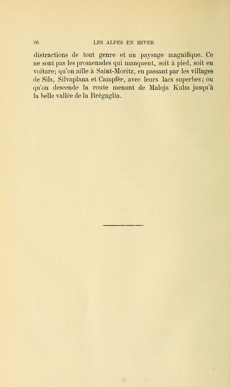 distractions de tout genre et un paysage magnifique. Ce ne sont pas les promenades qui manquent, soit à pied, soit en voiture; qu'on aille à Saint-Moritz, en passant par les villages de Sils, Silvaplana et Campfèr, avec leurs lacs superbes ; ou qu'on descende la route menant de Maloja Kulm jusqu'à la belle vallée de la Brégaglia.
