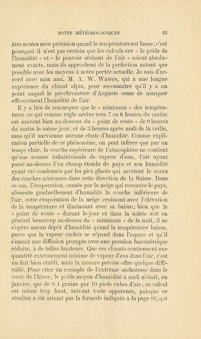 être notées avec précision quand la température est basse ; c'est pourquoi il n'est pas certain que les calculs sur « le poids de l'humidité « et « le pouvoir séchant de l'air » soient absolu- ment exacts, mais ils approchent de la perfection autant que possible avec les moyens à notre portée actuelle. Je suis d'ac- cord avec mon ami, M. A. W. Waters, qui a une longue expérience du climat alpin, pour reconnaître qu'il y a un point auquel le psychromètre d'Auguste cesse de marquer efficacement l'humidité de l'air. Il y a lieu de remarquer que le « minimum » des tempéra- tures (ce qui comme règle arrive vers 7 ou 8 heures du matin) est souvent bien au-dessous du » point de rosée » de 9 heures du matin le même jour, et de 3 heures après midi de la veille, sans qu'il survienne aucune chute d'humidité. Comme expli- cation partielle de ce phénomène, on peut inférer que par un temps clair, la couche supérieure de l'atmosphère ne contient qu'une somme infinitésimale de vapeur d'eau, l'air ayant passé au-dessus d'un champ étendu de pays et son humidité ayant été condensée par les pics glacés qui arrêtent le cours des couches aériennes dans cette direction de la Suisse. Dans ce cas, l'évaporation, causée par la neige qui recouvre le pays, alimente graduellement d'humidité la couche inférieure de l'air, cette évaporation de la neige croissant avec l'élévation de la température et diminuant avec sa baisse; bien que le <■■■ point de rosée » durant le jour et dans la soirée soit en général beaucoup au-dessus du « minimum » de la nuit, il ne s'opère aucun dépôt d'humidité quand la température baisse, parce que la vapeur cachée se répand dans l'espace et qu'il s'ensuit une diffusion prompte avec une pression barométrique réduite, à de telles hauteurs. Que ces climats contiennent une quantité extrêmement minime de vapeur d'eau dans l'air, c'est un fait bien établi, mais la mesure précise offre quelque diffi- culté. Pour citer un exemple de l'extrême sécheresse dans le cœur de l'hiver, le poids moyen d'humidité à midi n'était, en janvier, que de 0.1 grains par 10 pieds cubes d'air; ce calcul est même trop haut, suivant toute apparence, puisque ce résultat a été atteint par la formule indiquée à la page 92, qui