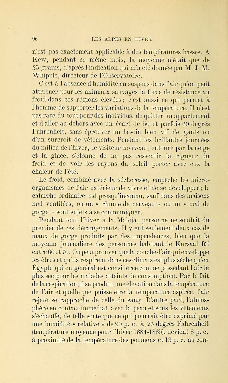 n'est pas exactement applicable à des températures basses. A Kew, pendant ce même mois, la moyenne n'était que de 25 grains, d'après l'indication qui m'a été donnée par M. J. M. Whipple, directeur de l'Observatoire. C'est à l'absence d'humidité en suspens dans l'air qu'on peut attribuer pour les animaux sauvages la force de résistance au froid dans ces régions élevées ; c'est aussi ce qui permet à l'homme de supporter les variations de la température. Il n'est pas rare du tout pour des individus, de quitter un appartement et d'aller au dehors avec un écart de 50 et parfois 60 degrés Fahrenheit, sans éprouver un besoin bien vif de gants ou d'un surcroît de vêtements. Pendant les brillantes journées du milieu de l'hiver, le visiteur nouveau, entouré par la neige et la glace, s'étonne de ne pas ressentir la rigueur du froid et de voir les rayons du soleil porter avec eux la chaleur de l'été. Le froid, combiné avec la sécheresse, empêche les micro- organismes de l'air extérieur de vivre et de se développer ; le catarrhe ordinaire est presqu'inconnu, sauf dans des maisons mal ventilées, où un « rhume de cerveau » ou un « mal de gorge » sont sujets à se communiquer. Pendant tout l'hiver à la Maloja, personne ne souffrit du premier de ces dérangements. Il y eut seulement deux cas de maux de gorge produits par des imprudences, bien que la moyenne journalière des personnes habitant le Kursaal fût entre 60 et 70. On peut prouver que la couche d'air qui enveloppe les êtres et qu'ils respirent dans ces climats est plus sèche qu'en Egypte (qui en général est considérée comme possédant l'air le plus sec pour les malades atteints de consomption). Par le fait de la respiration, il se produit une élévation dans latempérature de l'air et quelle que puisse être la température aspirée, l'air rejeté se rapproche de celle du sang. D'autre part, l'atmos- phère en contact immédiat avec la peau et sous les vêtements s'échauffe, de telle sorte que ce qui pourrait être exprimé par une humidité « relative » de 90 p. c. à.26 degrés Fahrenheit (température moyenne pour l'hiver 1884-1885), devient 8 p. c. à proximité de la température des poumons et 13 p. c. au con-