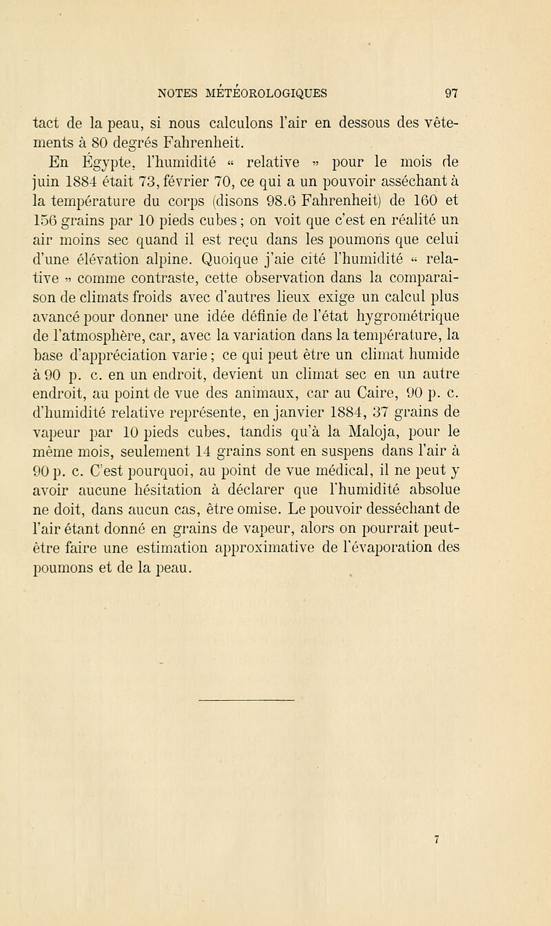 tact de la peau, si nous calculons l'air en dessous des vête- ments à 80 degrés Fahrenheit. En Egypte, l'humidité « relative « pour le mois de juin 1884 était 73, février 70, ce qui a un pouvoir asséchant à la température du corps (disons 98.6 Fahrenheit) de 160 et 156 grains par 10 pieds cubes ; on voit que c'est en réalité un air moins sec quand il est reçu dans les poumons que celui d'une élévation alpine. Quoique j'aie cité l'humidité « rela- tive » comme contraste, cette observation dans la comparai- son de climats froids avec d'autres lieux exige un calcul plus avancé pour donner une idée définie de l'état hygrométrique de l'atmosphère, car, avec la variation dans la température, la base d'appréciation varie ; ce qui peut être un climat humide à 90 p. c. en un endroit, devient un climat sec en un autre endroit, au point de vue des animaux, car au Caire, 90 p. c. d'humidité relative représente, en janvier 1884, 37 grains de vapeur par 10 pieds cubes, tandis qu'à la Maloja, pour le même mois, seulement 14 grains sont en suspens dans l'air à 90 p. c. C'est pourquoi, au point de vue médical, il ne peut y avoir aucune hésitation à déclarer que l'humidité absolue ne doit, dans aucun cas, être omise. Le pouvoir desséchant de l'air étant donné en grains de vapeur, alors on pourrait peut- être faire une estimation approximative de l'évaporation des poumons et de la peau.