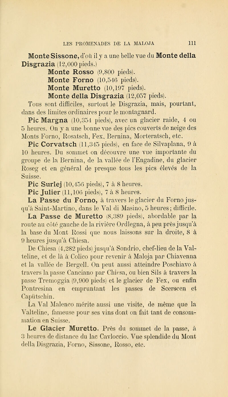 Monte Sissone, d'où il y a une belle vue du Monte délia Disgrazia (12,000 pieds.) Monte Rosso (9,800 pieds). Monte Forno (10,546 pieds). Monte Muretto (10,197 pieds). Monte délia Disgrazia (12,057 pieds). Tous sont difficiles, surtout le Disgrazia, mais, pourtant, dans des limites ordinaires pour le montagnard. Pic Margna (10,354 pieds), avec un glacier raide, 4 ou 5 heures. On y a une bonne vue des pics couverts de neige des Monts Forno, Rosatsch, Fex, Bernina, Morteratsch, etc. Pic Corvatsch (11,345 pieds), en face de Silvaplana, 9 à 10 heures. Du sommet on découvre une vue importante du groupe de la Bernina, de la vallée de l'Engadine, du glacier Roseg et en général de presque tous les pics élevés de la Suisse. Pic Surlej (10,456 pieds), 7 à 8 heures. Pic Julier (11,106 pieds), 7 à 8 heures. La Passe du Forno, à travers le glacier du Forno jus- qu'à Saint-Martino, dans le Val di Masino, 5 heures ; difficile. La Passe de Muretto (8,389 pieds), abordable par la route au côté gauche de la rivière Ordlegna, à peu près jusqu'à la base du Mont Rossi que nous laissons sur la droite, 8 à 9 heures jusqu'à Chiesa. De Chiesa (4,282 pieds) jusqu'à Sondrio, chef-lieu de la Val- teline, et de là à Colico pour revenir à Maloja par Chiavenna et la vallée de Bergell. On peut aussi atteindre Poschiavo à travers la passe Canciano par Chiesa, ou bien Sils à travers la passe Tremoggia (9,900 pieds) et le glacier de Fex, ou enfin Pontresina en empruntant les passes de Scerscen et Capiïtschin. La Val Malenco mérite aussi une visite, de même que la Valteline, fameuse pour ses vins dont on fait tant de consom- mation en Suisse. Le Glacier Muretto. Près du sommet de la passe, à 3 heures de distance du lac Cavloccio. Vue splendide du Mont délia Disgrazia, Forno, Sissone, Rosso, etc.