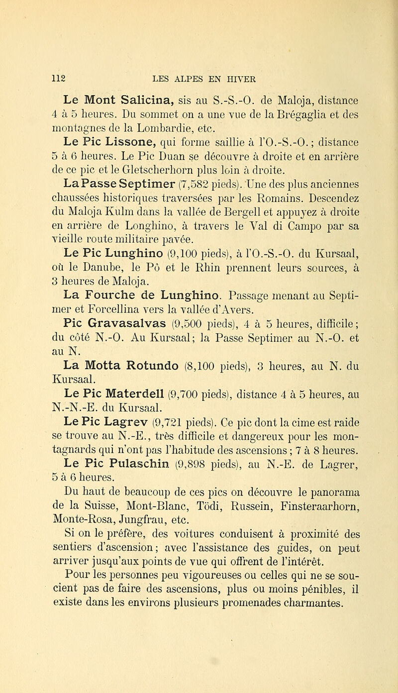 Le Mont Salicina, sis au S.-S.-O. de Maloja, distance 4 à 5 heures. Du sommet on a une vue de la Brégaglia et des montagnes de la Lombardie, etc. Le Pic Lissone, qui forme saillie à l'O.-S.-O.; distance 5 à 6 heures. Le Pic Duan se découvre à droite et en arrière de ce pic et le Gletscherhorn plus loin à droite. La Passe Septimer (7,582 pieds). Une des plus anciennes chaussées historiques traversées par les Romains. Descendez du Maloja Kulm dans la vallée de Bergell et appuyez à droite en arrière de Longhino, à travers le Val di Campo par sa vieille route militaire pavée. Le Pic Lunghino (9,100 pieds), à l'O.-S.-O. du Kursaal, où le Danube, le Pô et le Rhin prennent leurs sources, à 3 heures de Maloja. La Fourche de Lunghino. Passage menant au Septi- mer et Forcellina vers la vallée d'Avers. Pic Gravasalvas (9,500 pieds), 4 à 5 heures, difficile; du côté N.-O. Au Kursaal; la Passe Septimer au N.-O. et au N. La Motta Rotundo (8,100 pieds), 3 heures, au N. du Kursaal. Le Pic Materdell (9,700 pieds), distance 4 à 5 heures, au N.-N.-E. du Kursaal. Le Pic Lagrev (9,721 pieds). Ce pic dont la cime est raide se trouve au N.-E., très difficile et dangereux pour les mon- tagnards qui n'ont pas l'habitude des ascensions ; 7 à 8 heures. Le Pic Pulaschin (9,898 pieds), au N.-E. de Lagrer, 5 à 6 heures. Du haut de beaucoup de ces pics on découvre le panorama de la Suisse, Mont-Blanc, Tôdi, Russein, Finsteraarhorn, Monte-Rosa, Jungfrau, etc. Si on le préfère, des voitures conduisent à proximité des sentiers d'ascension; avec l'assistance des guides, on peut arriver jusqu'aux points de vue qui offrent de l'intérêt. Pour les personnes peu vigoureuses ou celles qui ne se sou- cient pas de faire des ascensions, plus ou moins pénibles, il existe dans les environs plusieurs promenades charmantes.