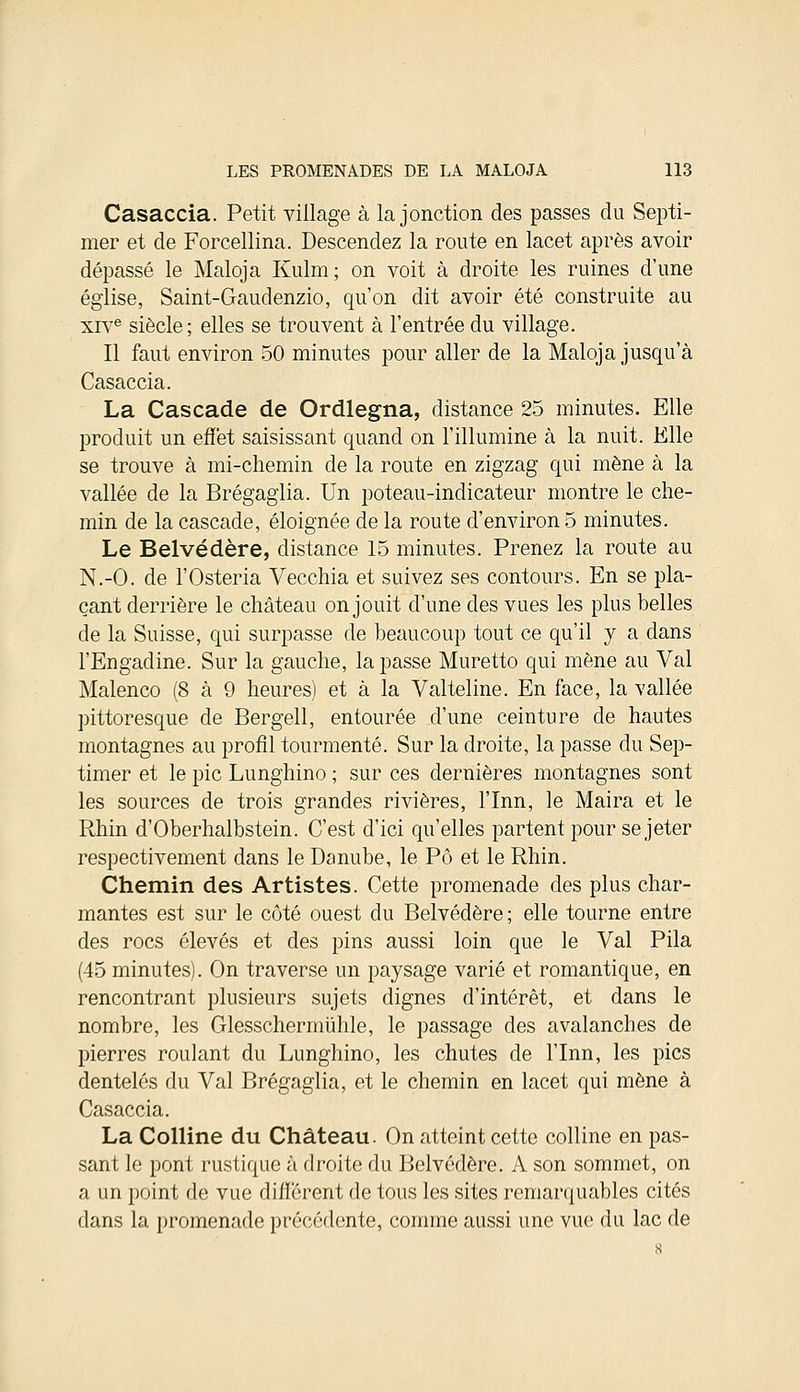 Casaccia. Petit village à la jonction des passes du Septi- mer et de Forcellina. Descendez la route en lacet après avoir dépassé le Maloja Kulm; on voit à droite les ruines d'une église, Saint-Gaudenzio, qu'on dit avoir été construite au xive siècle; elles se trouvent à l'entrée du village. Il faut environ 50 minutes pour aller de la Maloja jusqu'à Casaccia. La Cascade de Ordlegna, distance 25 minutes. Elle produit un effet saisissant quand on l'illumine à la nuit. Elle se trouve à mi-chemin de la route en zigzag qui mène à la vallée de la Brégaglia. Un poteau-indicateur montre le che- min de la cascade, éloignée de la route d'environ 5 minutes. Le Belvédère, distance 15 minutes. Prenez la route au N.-O. de l'Osteria Vecchia et suivez ses contours. En se pla- çant derrière le château on jouit d'une des vues les plus belles de la Suisse, qui surpasse de beaucoup tout ce qu'il y a dans l'Engadine. Sur la gauche, la passe Muretto qui mène au Val Malenco (8 à 9 heures) et à la Valteline. En face, la vallée pittoresque de Bergell, entourée d'une ceinture de hautes montagnes au profil tourmenté. Sur la droite, la passe du Sep- timer et le pic Lunghino ; sur ces dernières montagnes sont les sources de trois grandes rivières, l'Inn, le Maira et le Rhin d'Oberhalbstein. C'est d'ici qu'elles partent pour se jeter respectivement dans le Danube, le Pô et le Rhin. Chemin des Artistes. Cette promenade des plus char- mantes est sur le côté ouest du Belvédère ; elle tourne entre des rocs élevés et des pins aussi loin que le Val Pila (45 minutes). On traverse un paysage varié et romantique, en rencontrant plusieurs sujets dignes d'intérêt, et dans le nombre, les Glesschermiihle, le passage des avalanches de pierres roulant du Lunghino, les chutes de l'Inn, les pics dentelés du Val Brégaglia, et le chemin en lacet qui mène à Casaccia. La Colline du Château. On atteint cette colline en pas- sant le pont rustique à droite du Belvédère. A son sommet, on a un point de vue différent de tous les sites remarquables cités dans la promenade précédente, comme aussi une vue du lac de