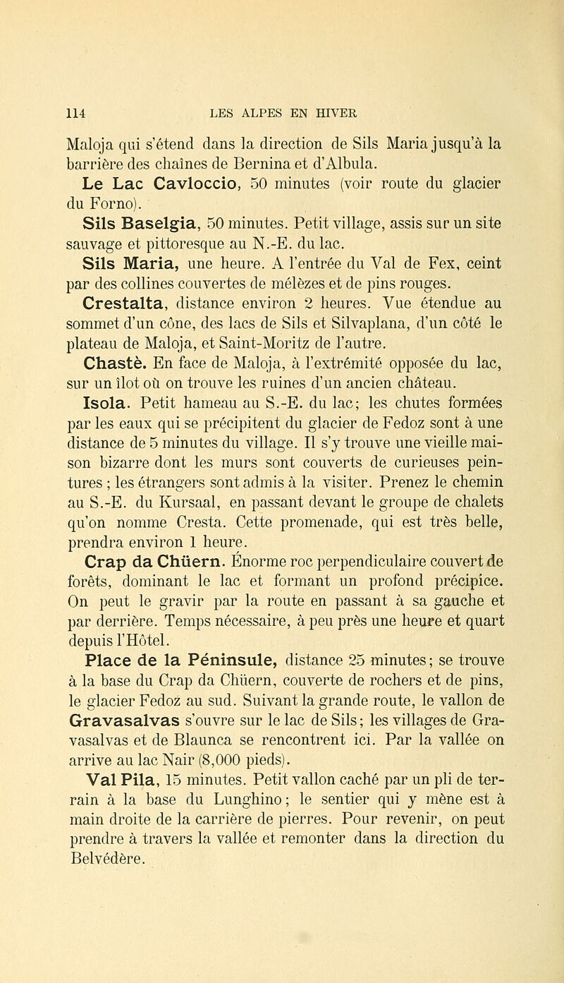 Maloja qui s'étend dans la direction de Sils Maria jusqu'à la barrière des chaînes de Bernina et d'Albula. Le Lac Cavloccio, 50 minutes (voir route du glacier du Forno). Sils Baselgia, 50 minutes. Petit village, assis sur un site sauvage et pittoresque au N.-E. du lac. Sils Maria, une heure. A l'entrée du Val de Fex, ceint par des collines couvertes de mélèzes et de pins rouges. Crestalta, distance environ 2 heures. Vue étendue au sommet d'un cône, des lacs de Sils et Silvaplana, d'un côté le plateau de Maloja, et Saint-Moritz de l'autre. Chaste. En face de Maloja, à l'extrémité opposée du lac, sur un îlot où on trouve les ruines d'un ancien château. Isola. Petit hameau au S.-E. du lac; les chutes formées par les eaux qui se précipitent du glacier de Fedoz sont à une distance de 5 minutes du village. Il s'y trouve une vieille mai- son bizarre dont les murs sont couverts de curieuses pein- tures ; les étrangers sont admis à la visiter. Prenez le chemin au S.-E. du Kursaal, en passant devant le groupe de chalets qu'on nomme Cresta. Cette promenade, qui est très belle, prendra environ 1 heure. Crap da Chûern. Énorme roc perpendiculaire couvert de forêts, dominant le lac et formant un profond précipice. On peut le gravir par la route en passant à sa gauche et par derrière. Temps nécessaire, à peu près une heure et quart depuis l'Hôtel. Place de la Péninsule, distance 25 minutes ; se trouve à la base du Crap da Chùern, couverte de rochers et de pins, le glacier Fedoz au sud. Suivant la grande route, le vallon de Gravasalvas s'ouvre sur le lac de Sils ; les villages de Gra- vasalvas et de Blaunca se rencontrent ici. Par la vallée on arrive au lac Nair (8,000 pieds). Val Pila, 15 minutes. Petit vallon caché par un pli de ter- rain à la base du Lunghino ; le sentier qui y mène est à main droite de la carrière de pierres. Pour revenir, on peut prendre à travers la vallée et remonter dans la direction du Belvédère.